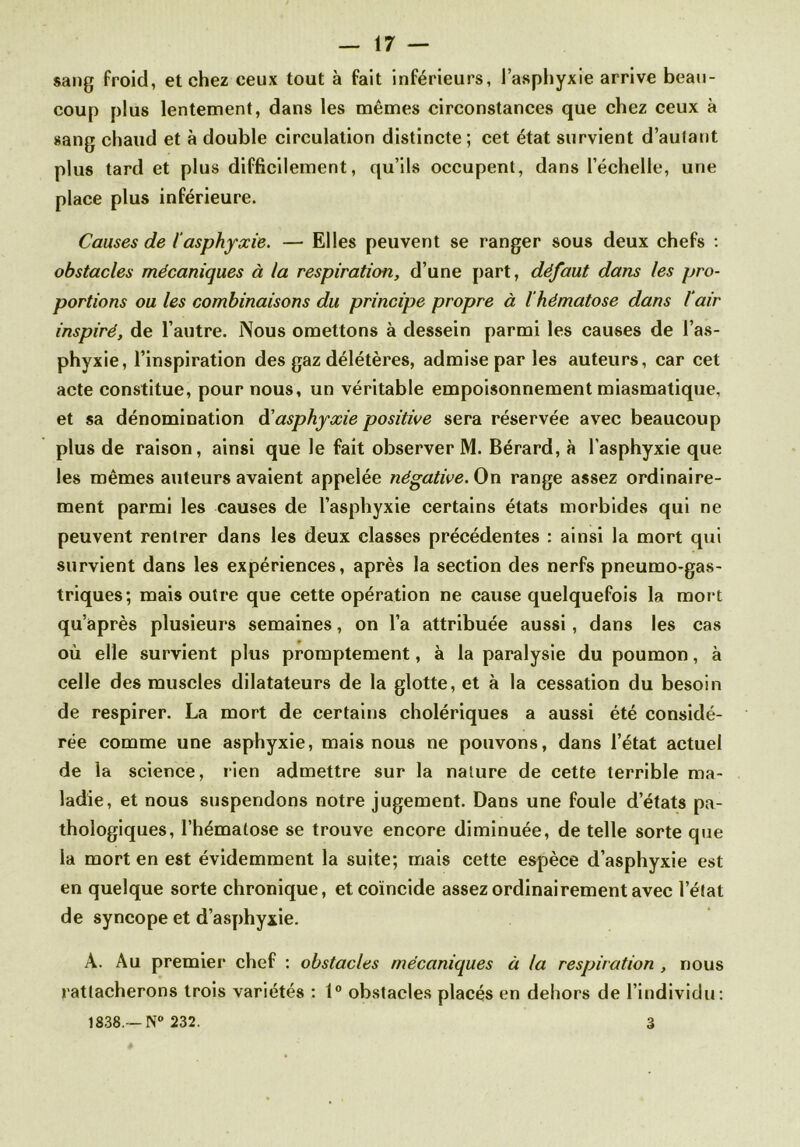 sang froid, et chez ceux tout à fait inférieurs, l’asphyxie arrive beau- coup plus lentement, dans les mêmes circonstances que chez ceux à sang chaud et à double circulation distincte; cet état survient d’autant plus tard et plus difficilement, qu’ils occupent, dans l’échelle, une place plus inférieure. Causes de iasphyxie. — Elles peuvent se ranger sous deux chefs : obstacles mécaniques à la respiration, d’une part, défaut dans les pro- portions ou les combinaisons du principe propre à l’hématose dans l’air inspiré, de l’autre. Nous omettons à dessein parmi les causes de l’as- phyxie, l’inspiration des gaz délétères, admise par les auteurs, car cet acte constitue, pour nous, un véritable empoisonnement miasmatique, et sa dénomination à'asphyxie positive sera réservée avec beaucoup plus de raison, ainsi que le fait observer M. Bérard, à l’asphyxie que les mêmes auteurs avaient appelée négative. On range assez ordinaire- ment parmi les causes de l’asphyxie certains états morbides qui ne peuvent rentrer dans les deux classes précédentes : ainsi la mort qui survient dans les expériences, après la section des nerfs pneumo-gas- triques; mais outre que cette opération ne cause quelquefois la mort qu’après plusieurs semaines, on l’a attribuée aussi , dans les cas où elle survient plus promptement, à la paralysie du poumon, à celle des muscles dilatateurs de la glotte, et à la cessation du besoin de respirer. La mort de certains cholériques a aussi été considé- rée comme une asphyxie, mais nous ne pouvons, dans l’état actuel de la science, lien admettre sur la nature de cette terrible ma- ladie, et nous suspendons notre jugement. Dans une foule d’états pa- thologiques, l’hématose se trouve encore diminuée, de telle sorte que la mort en est évidemment la suite; mais cette espèce d’asphyxie est en quelque sorte chronique, et coïncide assez ordinairement avec l’état de syncope et d’asphyxie. A. Au premier chef : obstacles mécaniques à la respiration , nous rattacherons trois variétés : 1° obstacles placés en dehors de l’individu: 1838.--N° 232. 3