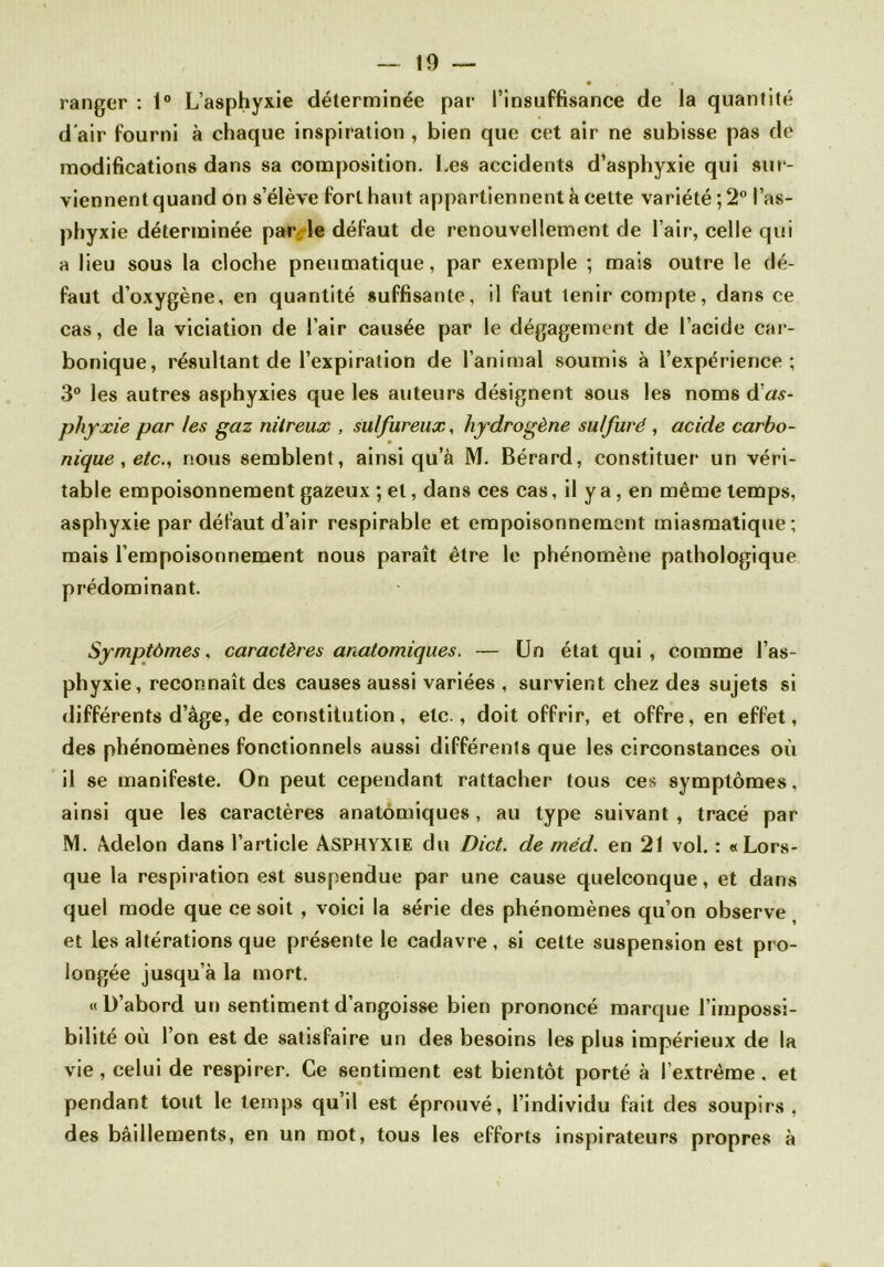 ranger : 1° L’asphyxie déterminée par l’insuffisance de la quantité d’air fourni à chaque inspiration , bien que cet air ne subisse pas de modifications dans sa composition. Les accidents d’asphyxie qui sur- viennent quand on s’élève fort haut appartiennent à cette variété; 2° l’as- phyxie déterminée par le défaut de renouvellement de l’air, celle qui a lieu sous la cloche pneumatique, par exemple ; mais outre le dé- faut d’oxygène, en quantité suffisante, il faut tenir compte, dans ce cas, de la viciation de l’air causée par le dégagement de l’acide car- bonique, résultant de l’expiration de l’animal soumis à l’expérience; 3° les autres asphyxies que les auteurs désignent sous les noms d’as- phyxie par les gaz nitreux , sulfureux, hydrogène sulfuré , acide carbo- nique , etc., nous semblent, ainsi qu’à M. Bérard, constituer un véri- table empoisonnement gazeux ; et, dans ces cas, il y a, en même temps, asphyxie par défaut d’air respirable et empoisonnement miasmatique; mais l’empoisonnement nous paraît être le phénomène pathologique prédominant. Symptômes, caractères anatomiques. — Un état qui , comme l’as- phyxie, reconnaît des causes aussi variées , survient chez des sujets si différents d’âge, de constitution, etc., doit offrir, et offre, en effet, des phénomènes fonctionnels aussi différents que les circonstances où il se manifeste. On peut cependant rattacher tous ces symptômes, ainsi que les caractères anatomiques, au type suivant, tracé par M. Âdelon dans l’article ASPHYXIE du Dict. de méd. en 21 vol. : «Lors- que la respiration est suspendue par une cause quelconque, et dans quel mode que ce soit , voici la série des phénomènes qu’on observe et les altérations que présente le cadavre, si cette suspension est pro- longée jusqu’à la mort. «D’abord un sentiment d’angoisse bien prononcé marque l’impossi- bilité où l’on est de satisfaire un des besoins les plus impérieux de la vie, celui de respirer. Ce sentiment est bientôt porté à l’extrême. et pendant tout le temps qu’il est éprouvé, l’individu fait des soupirs, des bâillements, en un mot, tous les efforts inspirateurs propres à