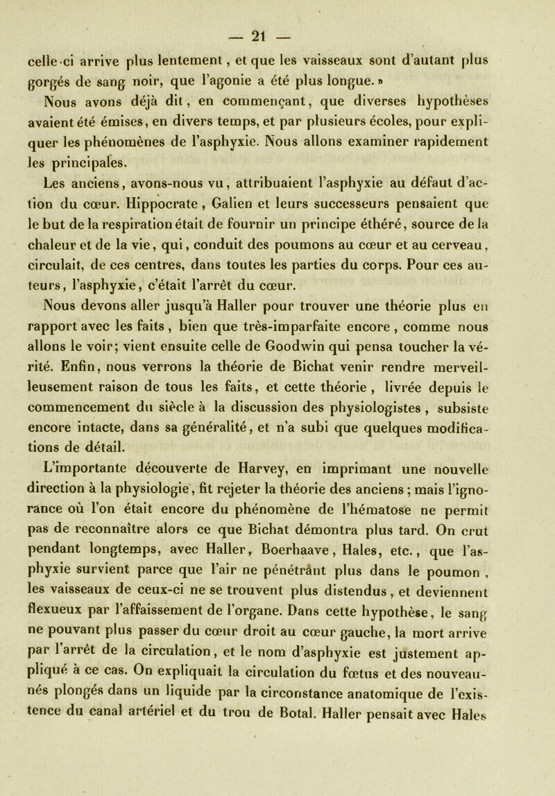 celle-ci arrive plus lentement, et que les vaisseaux sont d’autant plus gorgés de sang noir, que l’agonie a été plus longue. » Nous avons déjà dit, en commençant, que diverses hypothèses avaient été émises, en divers temps, et par plusieurs écoles, pour expli- quer les phénomènes de l’asphyxie. Nous allons examiner rapidement les principales. Les anciens, avons-nous vu, attribuaient l’asphyxie au défaut d’ac- tion du cœur. Hippocrate , Galien et leurs successeurs pensaient que le but de la respiration était de fournir un principe éthéré, source de la chaleur et de la vie, qui, conduit des poumons au cœur et au cerveau, circulait, de ces centres, dans toutes les parties du corps. Pour ces au- teurs, l’asphyxie, c’était l’arrêt du cœur. Nous devons aller jusqu’à Haller pour trouver une théorie plus en rapport avec les faits , bien que très-imparfaite encore , comme nous allons le voir; vient ensuite celle de Goodwin qui pensa toucher la vé- rité. Enfin, nous verrons la théorie de Bichat venir rendre merveil- leusement raison de tous les faits, et cette théorie , livrée depuis le commencement du siècle à la discussion des physiologistes , subsiste encore intacte, dans sa généralité, et n’a subi que quelques modifica- tions de détail. L’importante découverte de Harvey, en imprimant une nouvelle direction à la physiologie, fit rejeter la théorie des anciens ; mais l’igno- rance où l’on était encore du phénomène de l’hématose ne permit pas de reconnaître alors ce que Bichat démontra plus tard. On crut pendant longtemps, avec Haller, Boerhaave, Haies, etc., que l’as- phyxie survient parce que l’air ne pénétrant plus dans le poumon , les vaisseaux de ceux-ci ne se trouvent plus distendus, et deviennent flexueux par l’affaissement de l’organe. Dans cette hypothèse, le sang ne pouvant plus passer du cœur droit au cœur gauche, la mort arrive par 1 arrêt de la circulation, et le nom d’asphyxie est justement ap- plique à ce cas. On expliquait la circulation du fœtus et des nouveau- nés plonges dans un liquide par la circonstance anatomique de l’exis- tence du canal artériel et du trou de Botal. Haller pensait avec Haies