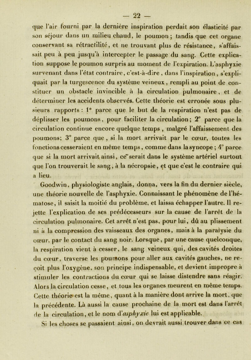 que l’air fourni par la dernière inspiration perdait son élasticité par son séjour dans un milieu chaud, le poumon; tandis que cet organe conservant sa rétractilité, et ne trouvant plus de résistance, s’affais- sait peu à peu jusqu’à intercepter le passage du sang. Cette explica- tion suppose le poumon surpris au moment de l’expiration. L’asphyxie survenant dans l’état contraire, c’est-à-dire , dans l'inspiration, s’expli- quait par la turgescence du système veineux, rempli au point de con- stituer un obstacle invincible à la circulation pulmonaire, et de déterminer les accidents observés. Cette théorie est erronée sous plu- sieurs rapports : 1° parce que le but de la respiration n’est pas de déplisser les poumons, pour faciliter la circulation ; 2° parce que la circulation continue encore quelque temps , malgré l’affaissement des poumons; 3° parce que , si la mort arrivait par le cœur, toutes les fonctions cesseraient en même temps, comme dans la syncope ; 4° parce que si la mort arrivait ainsi, ce*serait dans le système artériel surtout que l’on trouverait le sang, à la nécropsie, et que c’est le contraire qui a lieu. Goodwin, physiologiste anglais, donna, vers la fin du dernier siècle, une théorie nouvelle de l’asphyxie. Connaissant le phénomène de l’hé- matose, il saisit la moitié du problème, et laissa échapper l’autre. Il re- jette l’explication de ses prédécesseurs sur la cause de l’arrêt de la circulation pulmonaire. Cet arrêt n’est pas, pour lui, dûau plissement ni à la compression des vaisseaux des organes, mais à la paralysie du cœur, par le contact du sang noir. Lorsque, par une cause quelconque, la respiration vient à cesser, le sang veineux qui, des cavités droites du cœur, traverse les poumons pour aller aux cavités gauches, ne re- çoit plus l’oxygène, son principe indispensable, et devient impropre à stimuler les contractions du cœur qui se laisse distendre sans réagir. Alors la circulation cesse, et tous les organes meurent en même temps. Cette théorie est la même, quant à la manière dont arrive la mort, que la précédente. Là aussi la cause prochaine de la mort est dans l’arrêt de la circulation, et le nom d'asphyxie lui est applicable. Si les choses se passaient ainsi, on devrait aussi trouver dans ee cas