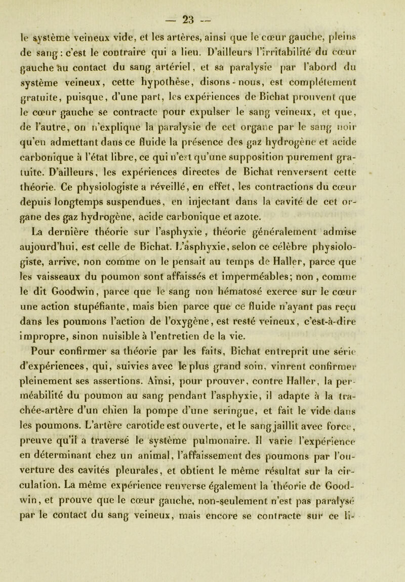 le système veineux vide, et les artères, ainsi que le cœur gauche, pleins de sang: c’est le contraire qui a lieu. D’ailleurs l’irritabililé du cœur gauche î»u contact du sang artériel, et sa paralysie par l’abord du système veineux, cette hypothèse, disons-nous, est complètement gratuite, puisque, d’une part, les expériences de Bichat prouvent que le cœur gauche se contracte pour expulser le sang veineux, et que, de l’autre, on n’explique la paralysie de cet organe par le sang noir qu’en admettant dans ce fluide la présence des gaz hydrogène et acide carbonique à l’état libre, ce qui n’est qu’une supposition purement gr a- tuite. D’ailleurs, les expériences directes de Bichat renversent cette théorie. Ce physiologiste a réveillé, en effet, les contractions du cœur depuis longtemps suspendues, en injectant dans la cavité de cet or- gane des gaz hydrogène, acide carbonique et azote. La dernière théorie sur l’asphyxie , théorie généralement admise aujourd’hui, est celle de Bichat. L’asphyxie, selon ce célèbre physiolo- giste, arrive, non comme on le pensait au temps de Haller, parce que les vaisseaux du poumon sont affaissés et imperméables; non , comme le dit Goodwin, parce que le sang non hématose exerce sur le cœur- une action stupéfiante, mais bien parce que ce fluide n’ayant pas reçu dans les poumons l’action de l’oxygène, est resté veineux, c’est-à-dire impropre, sinon nuisible à l’entretien de la vie. Pour confirmer sa théorie par les faits, Bichat entreprit une série d’expériences, qui, suivies avec le plus grand soin, vinrent confirmer pleinement ses assertions. Ainsi, pour prouver, contre Haller, la per- méabilité du poumon au sang pendant l’asphyxie, il adapte à la tra- chée-artère d’un chien la pompe d’une seringue, et fait le vide dans les poumons. L’artère carotide est ouverte, et le sangjaillit avec force, preuve qu’il a traversé le système pulmonaire. Il varie l’expérience en déterminant chez un animal, l’affaissement des poumons par l’ou- verture des cavités pleurales, et obtient le même résultat sur la cir- culation. La même expérience renverse également la théorie de Good- win, et prouve que le cœur gauche, non-seulement n’est pas paralysé par le contact du sang veineux, mais encore se contracte sut' ce li-