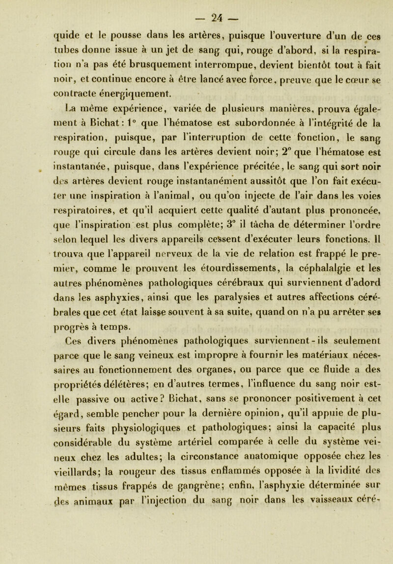 quide et le pousse clans les artères, puisque l’ouverture d’un de ces tubes donne issue à un jet de sang qui, rouge d’abord, si la respira- tion n’a pas été brusquement interrompue, devient bientôt tout à fait noir, et continue encore à être lancé avec force, preuve que le cœur se contracte énergiquement. La même expérience, variée de plusieurs manières, prouva égale- ment à Bichat: 1° que l’hématose est subordonnée à l’intégrité de la respiration, puisque, par l’interruption de cette fonction, le sang rouge qui circule dans les artères devient noir; 2° que l’hématose est instantanée, puisque, clans l’expérience précitée, le sang qui sort noir des al tères devient rouge instantanément aussitôt que l’on fait exécu- ter une inspiration à l’animal, ou qu’on injecte de l’air dans les voies respiratoires, et qu’il acquiert cette qualité d’autant plus prononcée, que l’inspiration est plus complète; 3° il tâcha de déterminer l’ordre selon lequel les divers appareils cessent d’exécuter leurs fonctions. Il trouva que l’appareil nerveux de la vie de relation est frappé le pre- mier, comme le prouvent les étourdissements, la céphalalgie et les autres phénomènes pathologiques cérébraux qui surviennent d’adord dans les asphyxies, ainsi que les paralysies et autres affections céré- brales que cet état laisse souvent à sa suite, quand on n’a pu arrêter ses progrès à temps. Ces divers phénomènes pathologiques surviennent - ils seulement parce que le sang veineux est impropre à fournir les matériaux néces- saires au fonctionnement des organes, ou parce que ce fluide a des propriétés délétères; en d’autres termes, l’influence du sang noir est- elle passive ou active? Bichat, sans se prononcer positivement à cet égard, semble pencher pour la dernière opinion, qu’il appuie de plu- sieurs faits physiologiques et pathologiques; ainsi la capacité plus considérable du système artériel comparée à celle du système vei- neux chez les adultes; la circonstance anatomique opposée chez les vieillards; la rougeur des tissus enflammés opposée à la lividité des mêmes tissus frappés de gangrène; enfin, l’asphyxie déterminée sur des animaux par l’injection du sang noir dans les vaisseaux céré-