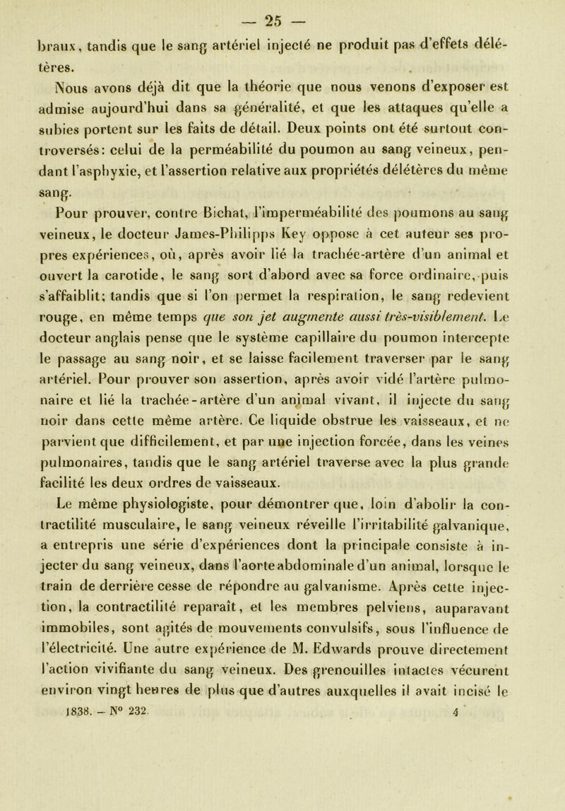 braux, tandis que le sang artériel injecté ne produit pas d’effets délé- tères. Nous avons déjà dit que la théorie que nous venons d’exposer est admise aujourd’hui dans sa généralité, et que les attaques qu’elle a subies portent sur les faits de détail. Deux points ont été surtout con- troversés: celui de la perméabilité du poumon au sang veineux, pen- dant l’asphyxie, et l’assertion relative aux propriétés délétères du même sang. Pour prouver, contre Bichat, l’imperméabilité des poumons au sang veineux, le docteur James-Philipps Key oppose à cet auteur ses pro- pres expériences, où, après avoir lié la trachée-artère d’un animal et ouvert la carotide, le sang sort d’abord avec sa force ordinaire, puis s’affaiblit; tandis que si l’on permet la respiration, le sang redevient rouge, en même temps que son jet augmente aussi très-visiblement. Le docteur anglais pense que le système capillaire du poumon intercepte le passage au sang noir, et se laisse facilement traverser par le sang artériel. Pour prouver son assertion, après avoir vidé l’artère pulmo- naire et lié la trachée-artère d’un animal vivant, il injecte du sang noir dans cette même artère. Ce liquide obstrue les vaisseaux, et ne parvient que difficilement, et par une injection forcée, dans les veines pulmonaires, tandis que le sang artériel traverse avec la plus grande facilité les deux ordres de vaisseaux. Le même physiologiste, pour démontrer que, loin d’abolir la con- tractilité musculaire, le sang veineux réveille l’irritabilité galvanique, a entrepris une série d’expériences dont la principale consiste à in- jecter du sang veineux, dans l’aorte abdominale d’un animal, lorsque le train de derrière cesse de répondre au galvanisme. Après cette injec- tion, la contractilité reparaît, et les membres pelviens, auparavant immobiles, sont agités de mouvements convulsifs, sous l’influence de l’électricité. Une autre expérience de M. Edwards prouve directement l’action vivifiante du sang veineux. Des grenouilles intactes vécurent environ vingt heures de plus que d’autres auxquelles il avait incisé le 18.38. - N° 232. 4