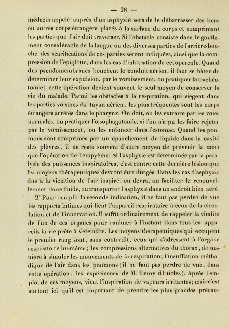 médecin appelé auprès d’un asphyxié sera de le débarrasser des liens ou autres corps étrangers placés à la surface du corps et comprimant les parties que l’air doit traverser. Si l’obstacle consiste dans le gonfle- ment considérable de la langue ou des diverses parties de l’arrière-bou- che, des scarifications de ces parties seront indiquées, ainsi que la com- pression de l’épiglotte, dans les cas d’infiltration de cet opercule. Quand des pseudomembranes bouchent le conduit aérien, il faut se hâter de déterminer leur expulsion, parle vomissement, ou pratiquer la trachéo- tomie; cette opération devient souvent le seul moyen de conserver la vie du malade. Parmi les obstacles à la respiration, qui siègent dans les parties voisines du tuyau aérien , les plus fréquentes sont les corps étrangers arrêtés dans le pharynx. On doit, ou les extraire par les voies normales, ou pratiquer l’œsophagotomie, si l’on n’a pu les faire rejeter par le vomissement, ou les enfoncer dans l’estomac. Quand les pou mons sont comprimés par un épanchement de liquide dans la cavité des plèvres, il ne reste souvent d’autre moyen de prévenir la mort que l’opération de l’empyème. Si l’asphyxie est déterminée par la para- lysie des puissances inspiratoires, c’est contre cette dernière lésion que les moyens thérapeutiques devront être dirigés. Dans les cas d’asphyxir dus à la viciation de l’air inspiré, on devra, ou faciliter le renouvel- lement de ce fluide, ou transporter l’asphyxié dans un endroit bien aéré. 2° Pour remplir la seconde indication, il ne faut pas perdre de vue les rapports intimes qui lient l’appareil respiratoire à ceux de la circu- lation et de l’innervation. 11 suffit ordinairement de rappeler la vitalité de l’un de ces organes pour ranimer à l’instant dans tous les appa- reils la vie prête à s’éteindre. Les moyens thérapeutiques qui occupent le premier rang sont, sans contredit, ceux qui s’adressent à l’organe respiratoire lui-même ; les compressions alternatives du thorax, de ma- nière à simuler les mouvements de la respiration; l’insufflation métho- dique de l’air dans les poumons (il ne faut pas perdre de vue, dans cette opération, les expériences de M. Leroy d’Etioles). Après l’em- ploi de ces moyens, vient l’inspiration de vapeurs irritantes; mais c’est surtout ici qu’il est important de prendre les plus grandes précau-