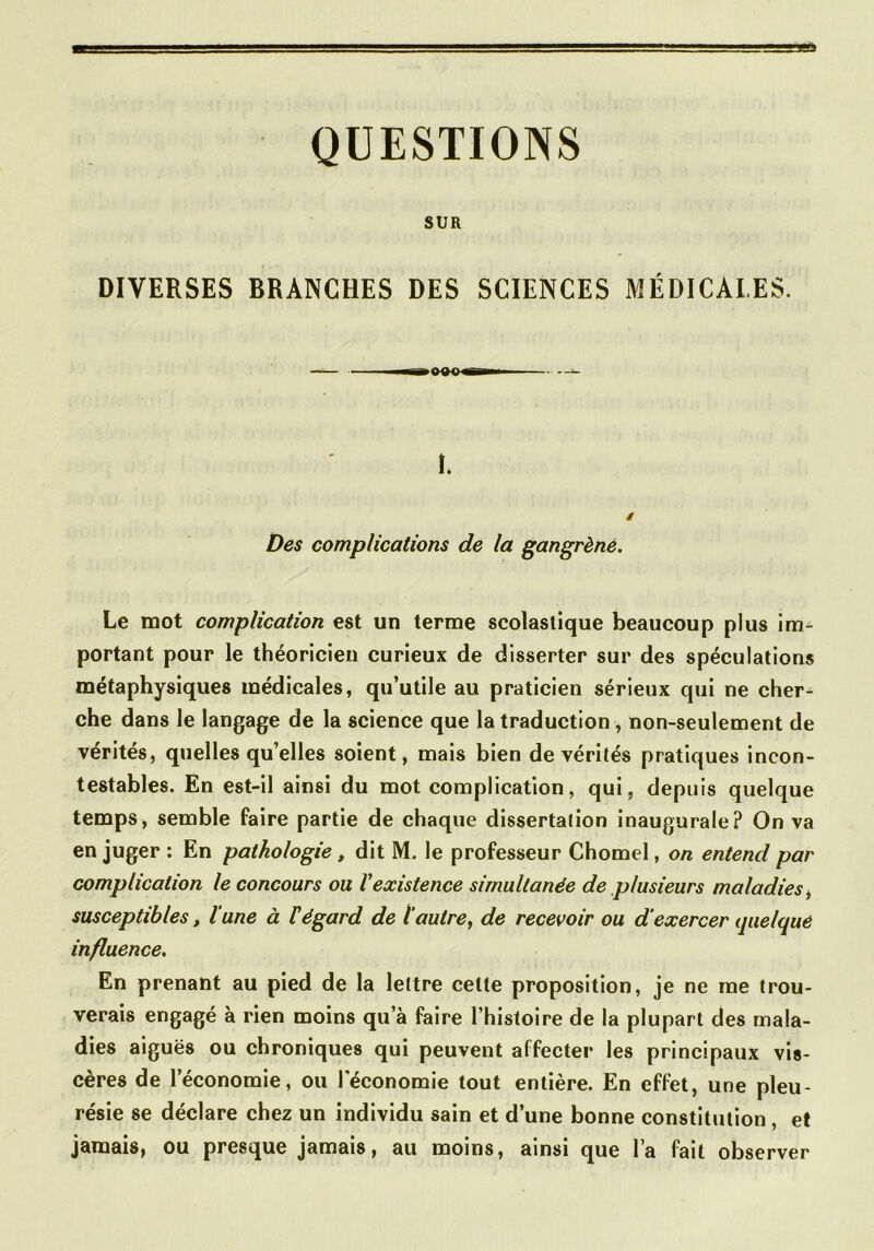 QUESTIONS SUR DIVERSES BRANCHES DES SCIENCES MÉDICALES. L / Des complications de la gangrène. Le mot complication est un terme scolastique beaucoup plus im^ portant pour le théoricien curieux de disserter sur des spéculations métaphysiques médicales, qu’utile au praticien sérieux qui ne cher- che dans le langage de la science que la traduction, non-seulement de vérités, quelles qu’elles soient, mais bien de vérités pratiques incon- testables. En est-il ainsi du mot complication, qui, depuis quelque temps, semble faire partie de chaque dissertation inaugurale? On va en juger : En pathologie, dit M, le professeur Chomel, on entend par complication le concours ou l'existence simultanée de plusieurs maladies^ susceptibles, l’une à tégard de l’autre, de recevoir ou d’exercer quelque influence. En prenant au pied de la lettre cette proposition, je ne me trou- verais engagé à rien moins qu’à faire l’histoire de la plupart des mala- dies aiguës ou chroniques qui peuvent affecter les principaux vis- cères de l’économie, ou l'économie tout entière. En effet, une pleu- résie se déclare chez un individu sain et d’une bonne constitution, et jamais, ou presque jamais, au moins, ainsi que la fait observer