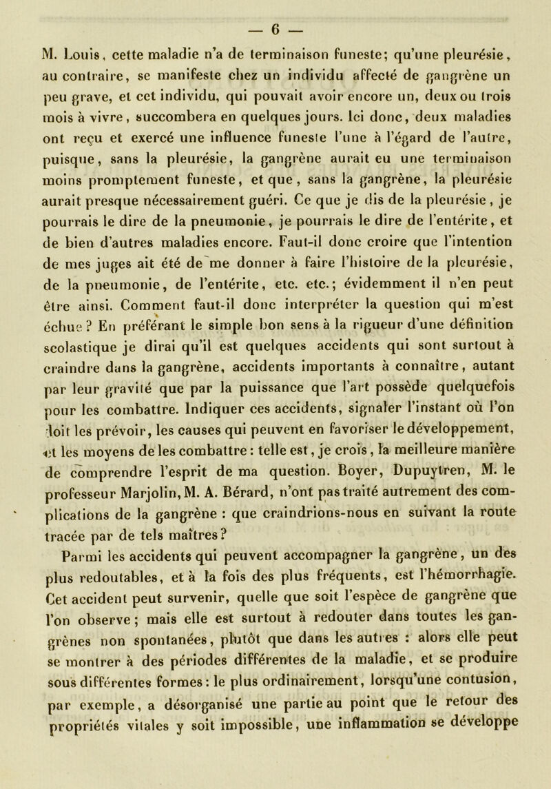 M. Louis, cette maladie n’a de terminaison funeste; qu’une pleurésie, au contraire, se manifeste chez un individu affecté de gangrène un peu grave, et cet individu, qui pouvait avoir encore un, deux ou (rois mois à vivre, succombera en quelques jours. Ici donc, deux maladies ont reçu et exercé une influence funesie l’une à l’égard de l’autre, puisqtie, sans la pleurésie, la gangrène aurait eu une terminaison moins promptement funeste, et que , sans la gangrène, la pleurésie aurait presque nécessairement guéri. Ce que je dis de la pleurésie , je pourrais le dire de la pneumonie, je pourrais le dire de l’entérite, et de bien d’autres maladies encore. Fau(-il donc croire que l’intention de mes juges ait été de me donner à faire l’hisloire de la pleurésie, de la pneumonie, de l’entérite, etc. etc.; évidemment il n’en peut être ainsi. Comment faut-il donc interpréter la question qui m’est échue ? En préférant le simple bon sens à la rigueur d’une définition scolastique je dirai qu’il est quelques accidents qui sont surtout à craindre dans la gangrène, accidents importants à connaître, autant par leur gravilé que par la puissance que l’art possède quelquefois pour les combattre. Indiquer ces accidents, signaler l’instant où l’on doit les prévoir, les causes qui peuvent en favoriser le développement, <3t les moyens de les combattre : telle est, je crois, la meilleure manière de comprendre l’esprit de ma question. Boyer, Dupuytren, M. le professeur IVlarjolin,M. A. Bérard, n’ont pas traité autrement des com- plications de la gangrène : que craindrions-nous en suivant la route tracée par de tels maîtres? Parmi les accidents qui peuvent accompagner la gangrène, un des plus redoutables, et à la fois des plus fréquents, est l’hémorrhagie. Cet accident peut survenir, quelle que soit l’espèce de gangrène que l’on observe ; mais elle est surtout à redouter dans toutes les gan- grènes non spontanées, plutôt que dans les autres : alors elle peut se montrer à des périodes differentes de la maladie, et se produire sous différentes formes: le plus ordinairement, lorsqu une contusion, par exemple, a désorganisé une partie au point que le retour des propriétés vitales y soit impossible, une inflammation se développe