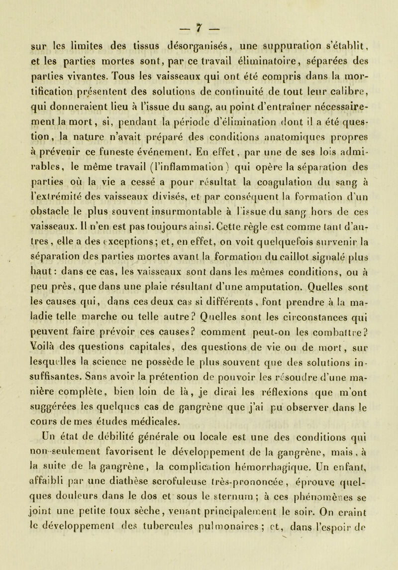 sur les limites des tissus désorganisés, une suppuration s’établit, elles parties mortes sont, par ce travail éliminatoire, séparées des parties vivantes. Tous les vaisseaux qui ont été compris dans la mor- tification présentent des solutions de continuité de tout leur calibre, qui donneraient lieu à l’issue du sang, au point d’entraîner nécessaire- ment la mort, si, pendant la période d’élimination dont il a été ques- tion, la nature n’avait préparé des conditions anatomiques propres à prévenir ce funeste événement. En effet, par une de ses lois admi- rables, le même travail (l’inflammation ) qui opère la séparation des parties où la vie a cessé a pour résultat la coagulation du sang à l’extrémité des vaisseaux divisés, et par conséquent la formation d'un obstacle le plus souvent insurmontable à l issue du sang hors de ces vaisseaux. Il n’en est pas toujours ainsi. Cette règle est comme tant d’au- tres , elle a des exceptions; et, en effet, on voit quelquefois survenir la séparation des parties mortes avant la formation du caillot signalé plus haut: dans ce cas, les vaisseaux sont dans les mêmes conditions, ou à peu près, que dans une plaie résultant d’une amputation. Quelles sont les causes qui, dans ces deux cas si différents, font prendre à la ma- ladie telle marche ou telle autre? Quelles sont les circonstances qui peuvent faire prévoir ces causes? comment peut-on les combattre? Voilà des questions capitales, des questions de vie ou de mort, sur lesquelles la science ne possède le plus souvent que des solutions in- suffisantes. Sans avoir la prétention de pouvoir les résoudre d’une ma- nière complète, bien loin de là, je dirai les réflexions que m’ont suggérées les quelques cas de gangrène que j’ai pu observer dans le cours de mes éludes médicales. Un état de débilité générale ou locale est une des conditions qui non seulement favorisent le développement de la gangrène, mais , à la suite de la gangrène, la complication hémorrhagique. Un enfant, affaibli par une diathèse scrofuleuse très-prononcée, éprouve quel- ques douleurs dans le dos et sous le sternum ; à ces phénoinèrics se joint une petite toux sèche, venant principalement le soir. On craint le développement des tubercules pulmonaires; et, dans l’espoir de