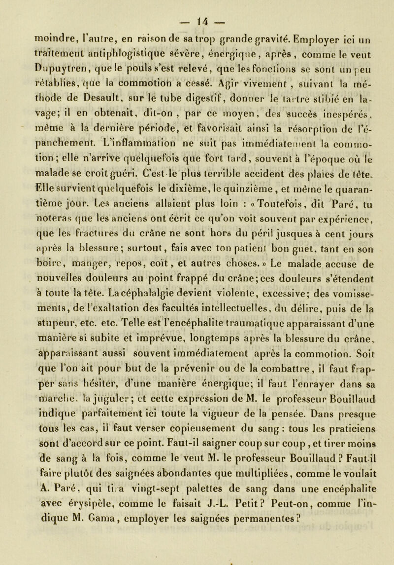 moindre, l'aiKre, en raison de sa trop grande gravité. Employer ici un traitement antiphlogistique sévère, énergique, après, comme le veut Dupuytren, que le pouls s’est relevé, que les fonctions se sont un peu rétablies, que la commotion a cessé. Agir vivement , suivant la mé- thode de Desault, sur le tube digestif, donner le tartre stibié en la- vage; il en obtenait, dit-on, par ce moyen, des succès inespérés, même à la dernière période, et favorisait ainsi la résorption de l’é- panchement. L’inflammation ne suit pas immédiatement la commo- tion; elle n’ârrive quelquefois que fort lard, souvent à l’époque où le malade se croit guéri. C’est le plus terrible accident des plaies de tête. Elle survient quelquefois le dixième, le quinzième, et même le quaran- tième jour. Les anciens allaient plus loin : «Toutefois, dit Paré, tu noteras (jue les anciens ont écrit ce qu’on voit souvent par expérience, que les fractures du crâne ne sont hors du péri! jusques à cent jours après la blessure; surtout, fais avec ton patient bon guet, tant en son boire, manger, repos, coït, et autres choses.» Le malade accuse de nouvelles douleurs au point frappé ducrâne;ces douleurs s’étendent à toute la tête. La céphalalgie devient violente, excessive; des vomisse- ments, de l’exaltation des facultés intellectuelles, du délire, puis de la stupeur, etc. etc. Telle e.st l’encéphalite traumatique apparaissant d’une manière si subite et imprévue, longtemps après la blessure du crâne, apparaissant aussi souvent immédiatement après la commotion. Soit que l’on ait pour but de la prévenir ou de la combattre, il faut frap- per sans hésiter, d’une manière énergique; il faut l’enrayer dans sa marche, la juguler; et cette expression de M. le professeur Bouillaud indique parfaitement ici toute la vigueur de la pensée. Dans presque tous les cas, il faut verser copieusement du sang: tous les praticiens sont d’accord sur ce point. Faut-il saigner coup sur coup , et tirer moins de sang à la fois, comme le veut M. le professeur Bouillaud ? Faut-il faire plutôt des saignées abondantes que multipliées, comme le voulait A. Paré, qui tira vingt-sept palettes de sang dans une encéphalite avec érysipèle, comme le faisait J.-L. Petit? Peut-on, comme l’in- dique IVl. Gama, employer les saignées permanentes?