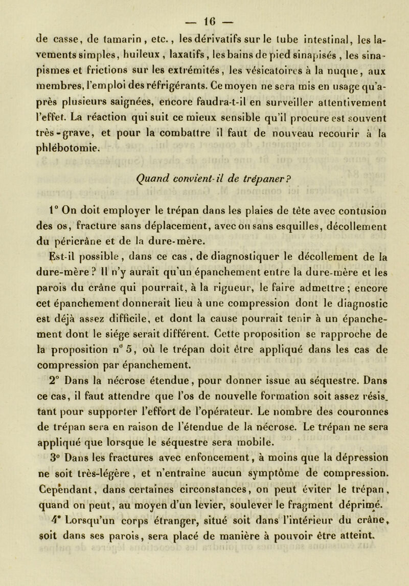 de casse, de tamarin, etc., les dérivatifs sur le tube intestinal, les la- vements simples, huileux , laxatifs, lesbains de pied sinapisés , les sina- pismes et frictions sur les extrémités, les vésicatoires à la nuque, aux membres, l’emploi des réfrigérants. Cemoyen ne sera mis en usagequ’a- près plusieurs saignées, encore faudra-t-il en surveiller attentivement l’effet. La réaction qui suit ce mieux sensible qu’il procure est .souvent très-grave, et pour la combattre il faut de nouveau recourir à la phlébotomie. Quand convient-il de trépaner? 1“ On doit employer le trépan dans les plaies de tête avec contusion des os, fracture sans déplacement, avec ou sans esquilles, décollement du péricrâne et de la dure-mère. Est-il possible, dans ce cas, de diagnostiquer le décollement de la dure-mère? U n’y aurait qu’un épanchement entre la dure-mère et les parois du crâne qui pourrait, à la rigueur, le faire admettre; encore eet épanchement donnerait lieu à une compression dont le diagnostic est déjà assez difficile, et dont la cause pourrait tenir à un épanche- ment dont le siège serait différent. Cette proposition se rapproche de la proposition n‘’5, où le trépan doit être appliqué dans les cas de compression par épanchement. 2° Dans la nécrose étendue, pour donner issue au séquestre. Dans ce cas, il faut attendre que l’os de nouvelle formation soit assez résis, tant pour supporter l’effort de l’opérateur. Le nombre des couronnes de trépan sera en raison de l’étendue de la nécrose. Le trépan ne sera appliqué que lorsque le séquestre sera mobile. 3® Dans les fractures avec enfoncement, à moins que la dépression ne soit très-légère, et n’entraîne aucun symptôme de compression. Cependant, dans certaines circonstances, on peut éviter le trépan, quand on peut, au moyen d’un levier, soulever le fragment déprimé. 4* Lorsqu’un corps étranger, situé soit dans l’intérieur du crâne, soit dans ses parois, sera placé de manière à pouvoir être atteint.