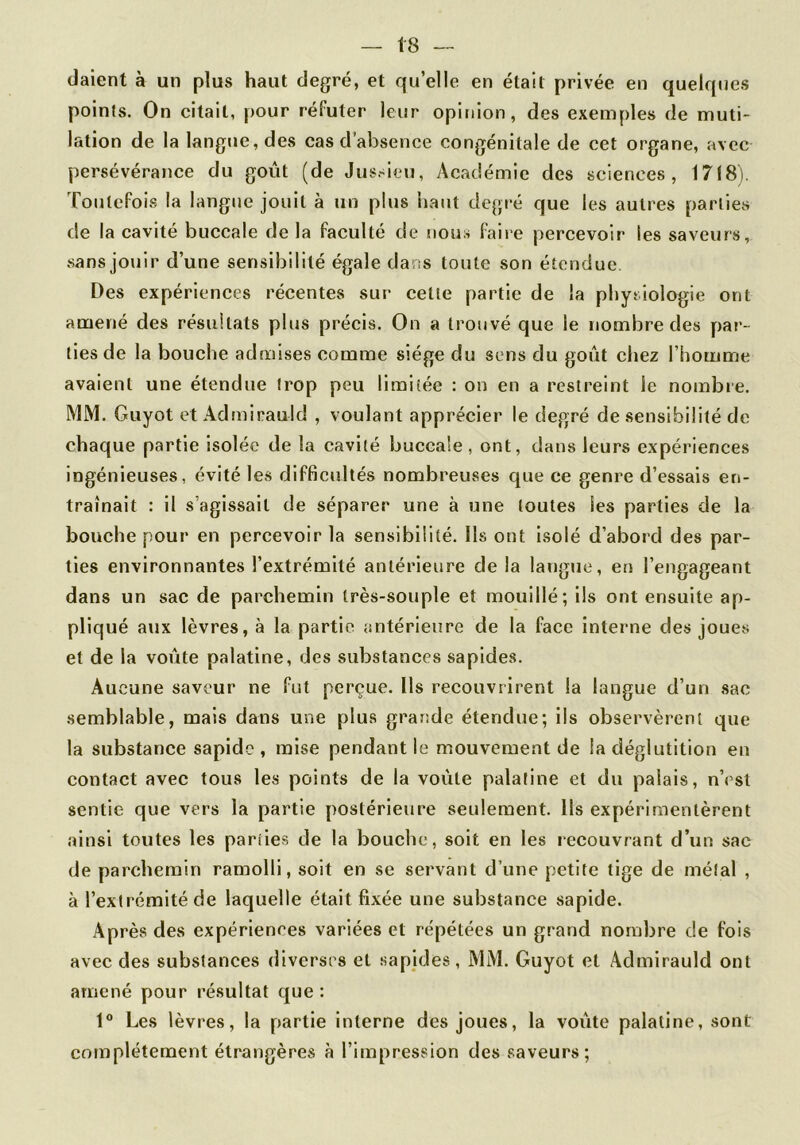 daient à un plus haut degré, et qu’elle en était privée en quelques points. On citait, pour réfuter leur opinion, des exemples de muti- lation de la langue, des cas d’absence congénitale de cet organe, avec persévérance du goût (de Jus.-ieu, Académie des sciences, 1718). Toutefois la langue jouit à un plus liant degi-é que les autres parties de la cavité buccale de la faculté de nous faire percevoir les saveurs, sans jouir d’une sensibilité égale dans toute son étendue Des expériences récentes sur cette partie de la pliytlologie ont amené des résultats plus précis. On a trouvé que le nombre des par- ties de la bouche admises comme siège du sens du goût chez l’homme avaient une étendue trop peu limitée : on en a restreint le nombre. MM. Guyot et Admirauld , voulant apprécier le degré de sensibilité de chaque partie isolée de la cavité buccale, ont, dans leurs expériences ingénieuses, évité les difficultés nombreuses que ce genre d’essais en- traînait : il s’agissait de séparer une à une toutes les parties de la bouche pour en percevoir la sensibilité. Ils ont isolé d’abord des par- ties environnantes l’extrémité antérieure de la langue, en l’engageant dans un sac de parchemin très-souple et mouillé; ils ont ensuite ap- pliqué aux lèvres, à la partie antérieure de la face interne des joues et de la voûte palatine, des substances sapides. Aucune saveur ne fut perçue. Ils recouvrirent la langue d’un sac semblable, mais dans une plus grande étendue; ils observèrent que la substance sapide , mise pendant le mouvement de la déglutition en contact avec tous les points de la voûte palatine et du palais, n’est sentie que vers la partie postérieure seulement. Ils expérimentèrent ainsi toutes les parties de la bouche, soit en les recouvrant d’un sac de parchemin ramolli, soit en se servant d’une petite tige de métal , à l’extrémité de laquelle était fixée une substance sapide. Après des expériences variées et répétées un grand nombre de fois avec des substances diverses et sapides, MM. Guyot et Admirauld ont amené pour résultat que : 1° Les lèvres, la partie interne des joues, la voûte palatine, sont complètement étrangères à l’impression des saveurs;