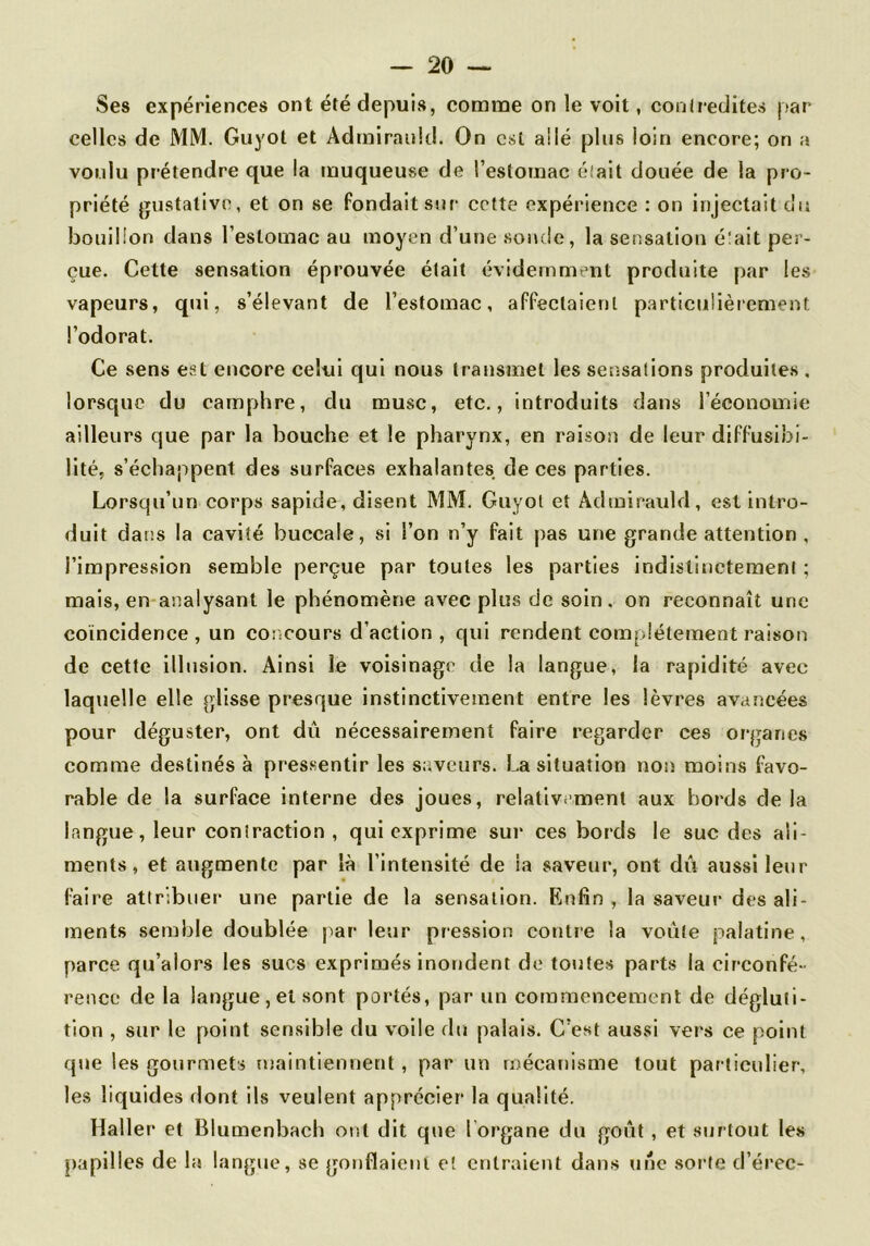 celles de MM. Guyot et Admiraukl. On est allé plus loin encore; on a voulu prétendre que la muqueuse de l’estomac élait douée de la pro- priété gustative, et on se fondait sur cette expérience : on injectait du bouillon dans l’estomac au moyen d’une soi»de, la sensation était per- çue. Cette sensation éprouvée était évidemment produite par les vapeurs, qui, s’élevant de l’estomac, affectaient particulièrement l’odorat. Ce sens est encore celui qui nous transmet les setisations produites . lorsque du camphre, du musc, etc., introduits dans l’économie ailleurs que par la bouche et le pharynx, en raison de leur diffusibi- lité, s’échappent des surfaces exhalantes de ces parties. Lorsqu’un corps sapide, disent MM. Guyol et Adinirauld, est intro- duit dans la cavité buccale, si l’on n’y fait pas une grande attention , l’impression semble perçue par toutes les parties indistinctement ; mais, en analysant le phénomène avec plus de soin, on reconnaît une coïncidence, un concours d’action , qui rendent complètement raison de cette illusion. Ainsi le voisinage de la langue, la rapidité avec laquelle elle glisse presque instinctivement entre les lèvres avancées pour déguster, ont dû nécessairement faire regarder ces organes comme destinés à pressentir les saveurs. La situation non moins favo- rable de la surface interne des joues, relativement aux bords delà langue, leur contraction , qui exprime sur ces bords le suc des ali- ments, et augmente par là l’intensité de la saveur, ont dû aussi leur faire attribuer une partie de la sensation. Enfin, la saveui’ des ali- ments semble doublée par leur pression contre la voûte palatine, parce qu’alors les sucs exprimés inondent de toutes parts la circonfé- rence de la langue, et sont portés, par un commencement de dégluti- tion , sur le point sensible du voile du palais. C’est aussi vers ce point que les gourmets maintiennent , par un mécanisme tout particulier, les liquides dont ils veulent apprécier la qualité. Haller et Blumenbach ont dit que l'organe du goût , et surtout les papilles de la langue, se gonflaieni et entraient dans une sorte d’érec-