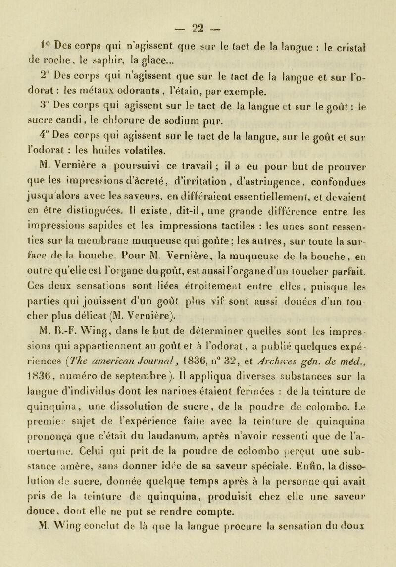 1° Des corps qui n’agissent que smc le tact de la langue : le cristal déroché, le .saphir, la glace... T Des corp.s qui n’agissent que sur le tact de la langue et sur l’o- dorat : les métaux odorants , l’étain, par exemple. .3” Des corps qui agis.sent sur le tact de la langue et sur le goût : le sucre candi, le chlorure de sodium pur. 4 Des corps qui agissent sur le tact de la langue, sur le goût et sui l’odorat : les huiles volatiles. M. Vernière a poursuivi ce travail ; il a eu pour but de prouver que les impressions d’àcreté, d’irritation , d’astringence, confondues jusqu'alors avec les saveurs, en différaient essentiellement, et devaient en être distingjiées. Il existe, dit-il, une grande différence entre les impressions sapides et les impressions tactiles : les unes sont ressen- ties sur la membrane muqueuse qui goûte; les autres, sur toute la sur- face de la bouche. Pour M. Vernièie, la muqueuse de la bouche, en outre qu’elle est l’organe du goût, est aussi l’organe d’un toucher parfait. Ces deux sensations sont liées étroitement entre elles, puisque le.s parties qui jouissent d’un goût pins vif sont aussi douées d’un tou- cher plus délicat (M. Vernière). M. B.-F. Wing, dans le but de déterminer quelles sont les impies sions qui appartiennent au goût et à l’odorat, a publié quelques expé riences [The arnerican Journal, 1836, n” 32, et Archives gén. de méd., 1836, numéro de septembre ). Il appliqua diverses substances sur la langue d’indivitlus dont les narines étaient fermées : de la teinture de quinquina, une dissolution de sucre, de la poudre de colombe. Le piemie.- sujet de l’expérience faite avec la teinture de quinquina prononça que c’était du laudanum, après n’avoir ressenti que de l’a- mertmne. Celui qui prit de la poudre de Colombo jierçut une sub- stance .amère, satis donner idée de sa saveur spéciale. Enfin, la disso- lution de sucre, dontiée quelque temps après à la personne qui avait pris de la teinture de quinquina, produisit chez elle une saveur douce, dont elle ne put se rendre compte. M. Wi ng conclut de là que la langue procure la sensation du doux