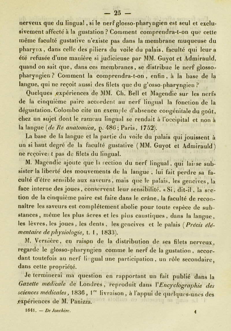 nerveux que du lingual, si le nerFglosso-pharj ngien est seul et exclu- sivement affecté à la gustation ? Comment comprendra-t-on que cette même faculté gustative n’existe pas dans la membrane muqueuse du pharynx, dans celle des piliers du voile du palais, faculté qui leur a été refusée d’une manière si judicieuse par MM. Guyot et Admirauld, quand on sait que, dans ces membranes, se distribue le nerf glosso- pliaryngien ? Comment la comprendra-t-on, enfin, à la base de la langue, qui ne reçoit aussi des filets que du g'osso-pharyngien ? Quelques expériences de MM. Ch. Bell et Magendie sur les nerfs de la cinquième paire accordent au nerf lingual la fonction de la dégustation. Colombo cite un exemple d’absence congénitale du goût, chez un sujet dont le rameau lingual se rendait à l’occipital et non à la langue (^de Re anatornica, p. 486; Paris, 1752). La base de la langue et la partie du voile du palais qui jouissent à un si haut degré de la faculté gustative (MM. Guyot et Admirauld) ne reçoivent pas de filets du lingual. M. Magendie ajoute que la section du nerf lingual, qui laisse sub- sister la liberté des mouvements de la langue , lui fait perdre sa fa- culté d’être sensible aux saveurs, mais que le palais, les gencives, la face interne des joues, conservent leur sensibilité. «Si, dit-il , la sec- tion de la cinquième paire est faite dans le crâne, la faculté de recon- naître les saveurs est complètement abolie pour toute espèce de sub- stances, même les plus âcres et les plus caustiques, dans la langue, les lèvres, les joues, les dents, les gencives et le palais [Précis élé- mentaire de physiologie, I, 1833). M. Vernière, en raispn de la distribution de ses filets nerveux, regarde le glosso-pharyngien comme le nerf de la gustation , accor- dant toutefois au nerf lingual une participation, un rôle secondaire, dans cette propriété. Je terminerai ma question en rapportant un fait publié dans la Gazette médicale de Londres, repioduit dans X Ency cio graphie des sciences médicales, 1836, I livraison, a I appui de quelques-unes des .expériences de M. Panizza. 1841. — De Jonchère. 4