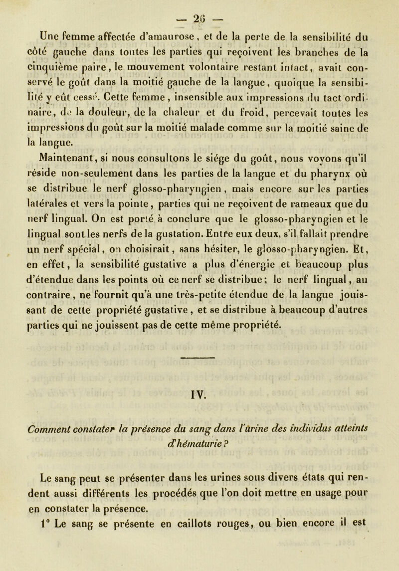 — 20 — Une femme affectée d’amaurose, et de la perte de la sensibilité du côté gauche dans toutes les parties qui reçoivent les branches de la cinquième paire, le mouvement volontaire restant intact, avait con- servé le goût dans la moitié gauche de la langue, quoique la sensibi- lité y eût cessé. Cette femme , insensible aux impressions rlu tact ordi- naire, de la douleur, delà chaleur et du froid, percevait toutes les impressions du goût sur la moitié malade comme sur la moitié saine de la langue. Maintenant, si nous consultons le siège du goût, nous voyons qu’il réside non-seulement dans les parties de la langue et du pharynx où se distribue le nerf glosso-pharyngien , mais encore sur les parties latérales et vers la pointe, parties qui ne reçoivent de rameaux que du nerf lingual. On est porté à conclure que le glosso-pharyngien et le lingual sont les nerfs de la gustation. Entre eux deux, s’il fallait prendre un nerf spécial, on choisirait, sans hésiter, le glosso-pharyngien. Et, en effet, la sensibilité gustative a plus d’énergie et beaucoup plus d’étendue dans les points où ce nerf se distribue; le nerf lingual, au contraire , ne fournit qu’à une très-petite étendue de la langue jouis- sant de cette propriété gustative, et se distribue à beaucoup d’autres parties qui ne jouissent pas de cette même propriété. IV. Comment constater la présence du sang dans l’ürine des individus atteints dhématurie P Le sang peut se présenter dans les urines .sous divers états qui ren- dent aussi différents les procédés que l’on doit mettre en usage pour en constater la présence. 1“ Le sang se présente en caillots rouges, ou bien encore il est