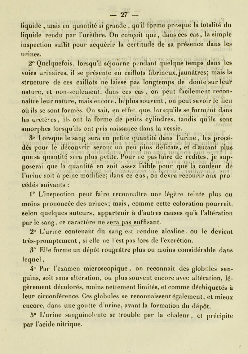 liquide , tuais en quantité si grande , qu’il forme presque la totalité du liquide rendu par l’urèthre. On conçoit que, dans ces cas, la simple Inspection suffit pour acquérir la certitude de sa présence dans les urines. 2” Quelquefois, lorsqu’il séjourne penilant quelque temps dans les voles urinaires, il se présente en caillots fibrineux, jaunâtres; mais la structure de ces caillots ne laisse pas longtemps de douté sur leur nature, et non-seulement, dans ces cas, on peut facilement recon- naître leur nature, mais encore, le pKis souvent, on peut savoir le lieu où ils se sont formes. On sait, en effet, que, lorsqu’ils se forment dans les uretères, ils ont la foi‘me de |)etits cylindres, tandis qu’ils sont amorj)hes lorsqu’ils ont pris naissance dans la vessie. 3° Lorsque le sang sera en petite quantité dans Turine , les procé- des pour le découvrir seront un peu plus dehéats, et d autant plus , ;io \u . !i; . !<«'•■) •.,! i.i - quesa quantité .sera plus petite, imur ne pas taire de redites, je sup- poserai que !a quantité en soit assez iaible pour que la couleur de . ... '■ ,.A>> ■ 'I ( ■> ,-( . •i-*i i,., ' ■ t I urine soit a peine modifiée; dans ce cas , on devra recourir aux pro- cédés suivants 1“ L’inspection peut faire reconnaître une légère teinte plus ou moins prononcée des urines; mais, comme cette coloration pourrait, selon quelques auteurs, appartenir à d’autres causes qu’à l’altération par le sang, ce caractère ne sera pas suffisant. 2'^ L’urine contenant du sang est rendue alcaline, ou le devient très-promptement, si elle ne l’est pas lors de l’excrétion. 3“ Elle forme un dépôt rougeâtre plus ou moins considérable dans lequel, 4“ Par l’examen microscopique , on reconnaît des globules san- guins, soit sans altération, ou plus souvent encore avec altération, lé- gèrement décolorés, moins nettement limités, et comme déchiquetés à leur circonférence. Ces globules se reconnaissent également, et mieux encore, dans une goutte d’urine, avant la formation du dépôt. 5® L’urine sanguinolente se trouble par la chaleur, et précipite par l’acide nitrique.