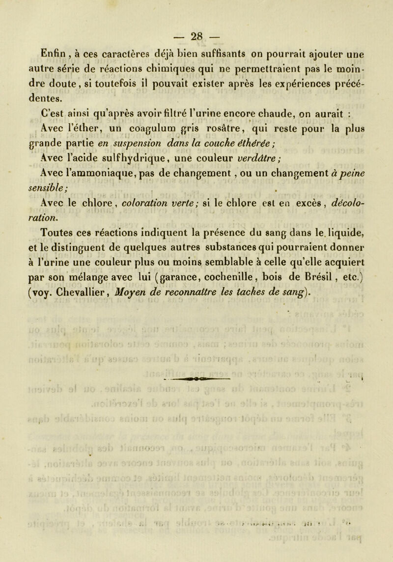 Enfin , à ces caractères déjà bien suffisants on pourrait ajouter une autre série de réactions chimiques qui ne permettraient pas le moin- dre doute, si toutefois il pouvait exister après les expériences précé- dentes. C’est ainsi qu’après avoir filtré l’urine encore chaude, on aurait : Avec l’éther, un coagulum gris rosâtre, qui reste pour la plus grande partie en suspension dans la couche éthérée ; Avec l’acide suif hydrique, une couleur verdâtre; Avec l’ammoniaque, pas de changement , ou un changement à peine sensible; Avec le chlore, coloration verte; si le chlore est en excès, décolo- ration. Toutes ces réactions indiquent la présence du sang dans le. liquide, et le distinguent de quelques autres substances qui pourraient donner à l’urine une couleur plus ou moins semblable à celle qu’elle acquiert par son mélange avec lui (garance, cochenille, bois de Brésil, etc.) (voy. Chevallier, Moyen de reconnaître les taches de sang).