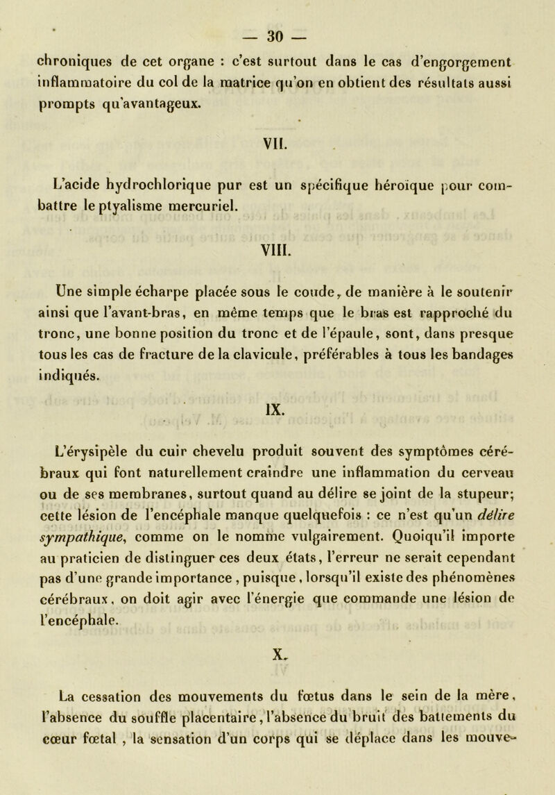 chroniques de cet organe : c’est surtout dans le cas d’engorgement inflammatoire du col de la matrice qu’on en obtient des résultats aussi prompts qu’avantageux. Vil. L’acide hydrochlorique pur est un spécifique héroïque pour com- battre le ptyalisme mercuriel. VIH. Une simple écharpe placée sous le coude ^ de manière à le soutenir ainsi que l’avant-bras, en même temps que le bras est rapproché du tronc, une bonne position du tronc et de l’épaule, sont, dans presque tous les cas de fracture de la clavicule, préférables à tous les bandages indiqués. IX. L’érysipèle du cuir chevelu produit souvent des symptômes céré- braux qui font naturellement craindre une inflammation du cerveau ou de ses membranes, surtout quand au délire se joint de la stupeur; cette lésion de l’encéphale manque quelquefois : ce n’est qu’un délire sympathique^ comme on le nomme vulgairement. Quoiqu’il Importe au praticien de distinguer ces deux états, l’erreur ne serait cependant pas d’une grande importance , puisque, lorsqu’il existe des phénomènes cérébraux, on doit agir avec l’énergie que commande une lésion de l’encéphale. X. La cessation des mouvements du fœtus dans le sein de la mère, l’absence du souffle placentaire, l’absence du bruit' des battements du cœur fœtal , la sensation d’un corps qui se déplace dans les mouve^