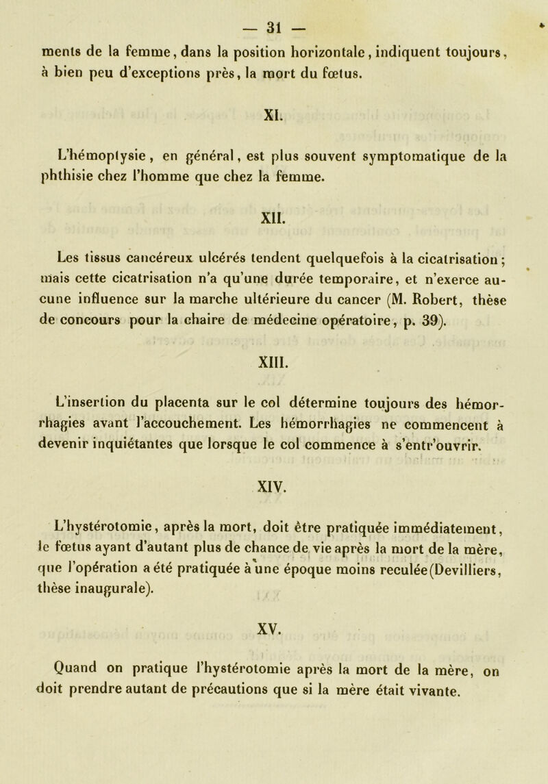 menls de la femme, dans la position horizontale, indiquent toujours, à bien peu d’exceptions près, la mort du fœtus. XI. L’hémoptysie, en général, est plus souvent symptomatique de la phthisie chez l’homme que chez la femme. XII. Les tissus cancéreux ulcérés tendent quelquefois à la cicatrisation ; mais cette cicatrisation n’a qu’une durée temporaire, et n’exerce au- cune influence sur la marche ultérieure du cancer (M. Robert, thèse de concours pour la chaire de médecine opératoire, p. 39). XIII. L’insertion du placenta sur le col détermine toujours des hémor- rhagies avant l’accouchement. Les hémorrhagies ne commencent à devenir inquiétantes que lorsque le col commence à s’entr’ouvrir. XIV. L’hystérotomie, après la mort, doit être pratiquée immédiatement, le fœtus ayant d’autant plus de chance de vie après la mort de la mère, que l’opération a été pratiquée aune époque moins reculée (Devilliers, thèse inaugurale). XV. Quand on pratique l’hystérotomie après la mort de la mère, on doit prendre autant de précautions que si la mère était vivante.