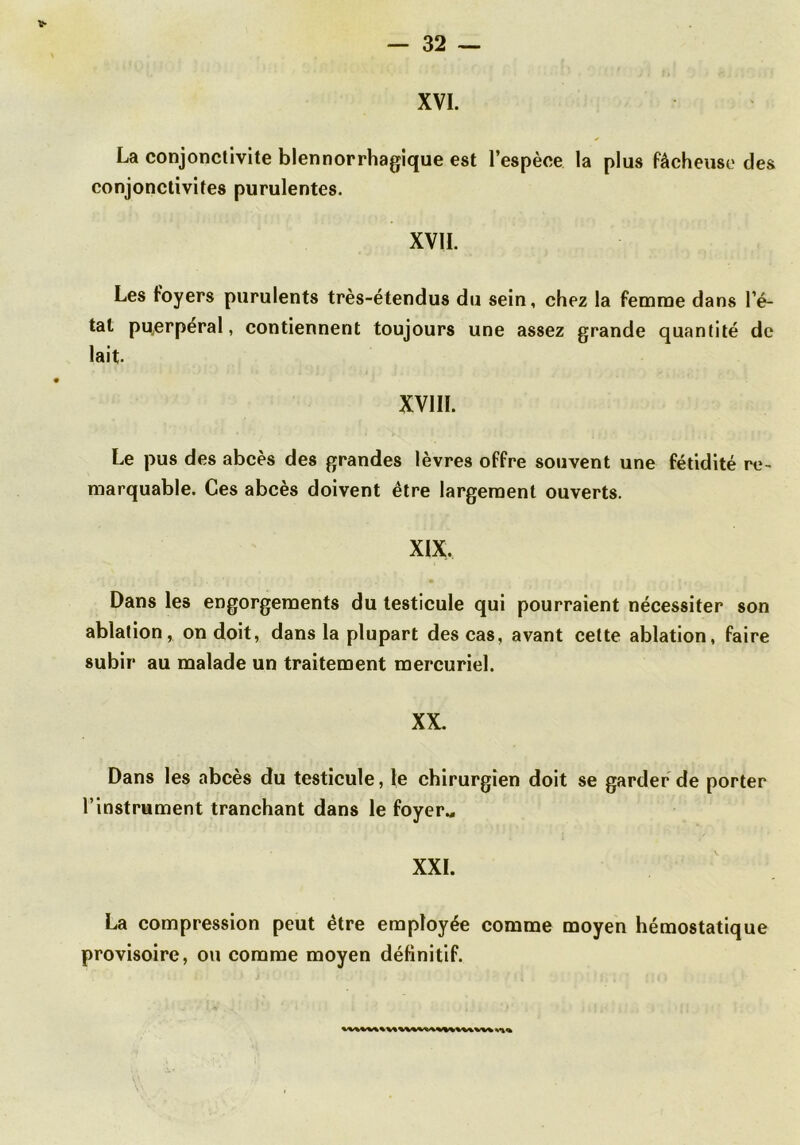 XVI. La conjonctivite blennorrhagique est l’espèce la plus fâcheuse des conjonctivites purulentes. XVII. Les foyers purulents très-étendus du sein, chez la femme dans l’é- tat pu^erperal, contiennent toujours une assez grande quantité de lait XVIII. Le pus des abcès des grandes lèvres offre souvent une fétidité re- marquable. Ces abcès doivent être largement ouverts. XIX. Dans les engorgements du testicule qui pourraient nécessiter son ablation, on doit, dans la plupart des cas, avant cette ablation, faire subir au malade un traitement mercuriel. XX. Dans les abcès du testicule, le chirurgien doit se garder de porter l’instrument tranchant dans le foyerM XXL La compression peut être employée comme moyen hémostatique provisoire, ou comme moyen définitif.