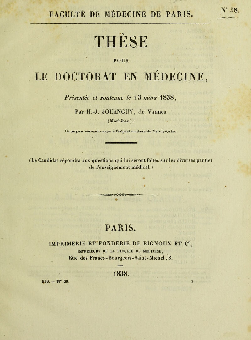 FACULTÉ DE MÉDECINE DE PARIS N 38. THESE pour LE DOCTORAT EN MÉDECINE, Présentée et soutenue le 13 mars 1838, Par H.-J. JOUAJNGUY, de Vannes (Morbihan), Chirurgien sous-aide-major à l’hôpital militaire du Val-de-Grâce. (Le Candidat répondra aux questions qui lui seront faites sur les diverses parties de l’enseignement médical.) PARIS. IMPRIMERIE ET'FONDERIE DE RIGNOUX ET C% IMPRIMEURS DE LA FACULTÉ DE MÉDECINE, Rue des Francs-Bourgeois-Saint-Michel, 8. 1838.