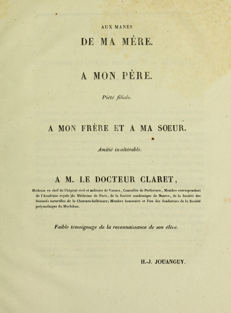 AUX MANES DE MA MERE. A MON PÈRE. Piété filiale. s A MON FRÈRE ET A MA SOEUR. « Amitié inaltérable. A M. LE DOCTEUR CLARET, Médecin en chef de l'hôpital civil et militaire de Vannes , Conseiller de Préfecture, Membre correspondant de l’Académie royale (de Médecine de Paris, de la Société académique de Nantes, de la Société des Sciences naturelles de la Charente-Inférieure; Membre honoraire et l’un des fondateurs de la Société polymathique du Morbihan. Faible témoignage de la reconnaissance de son élève. H.-J. JOUANGUY.