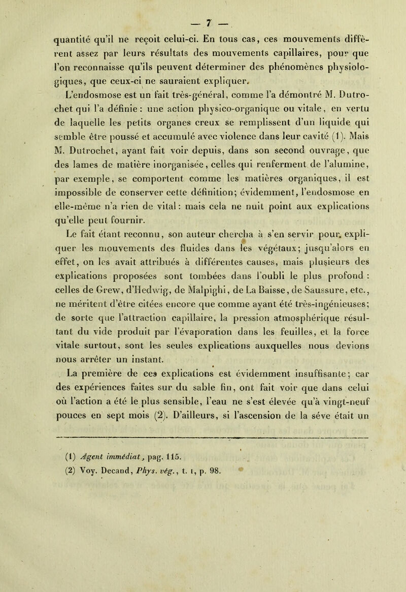 quantité qu’il ne reçoit celui-ci. En tous cas, ces mouvements diffè- rent assez par leurs résultats des mouvements capillaires, pour que l’on reconnaisse qu’ils peuvent déterminer des phénomènes physiolo- giques, que ceux-ci ne sauraient expliquer. L’endosmose est un fait très-général, comme l’a démontré M. Dutro- chet qui l’a définie: une action physico-organique ou vitale, en vertu de laquelle les petits organes creux se remplissent d’un liquide qui semble être poussé et accumulé avec violence dans leur cavité (1). Mais M. Dutrochet, ayant fait voir depuis, dans son second ouvrage, que des lames de matière inorganisée, celles qui renferment de l’alumine, par exemple, se comportent comme les matières organiques, il est impossible de conserver cette définition; évidemment, l’endosmose en elle-même n’a rien de vital: mais cela ne nuit point aux explications qu’elle peut fournir. Le fait étant reconnu, son auteur chercha à s’en servir pour, expli- quer les mouvements des fluides dans les végétaux; jusqu’alors en effet, on les avait attribués à différentes causes, mais plusieurs des explications proposées sont tombées dans l’oubli le plus profond : celles de Grew, d’Hedwig, de Maîpighi, de La Baisse, de Saussure, etc., ne méritent d’être citées encore que comme ayant été très-ingénieuses; de sorte que l’attraction capillaire, la pression atmosphérique résul- tant du vide produit par l’évaporation dans les feuilles, et la force vitale surtout, sont les seules explications auxquelles nous devions nous arrêter un instant. La première de ces explications est évidemment insuffisante; car des expériences faites sur du sable fin, ont fait voir que dans celui où l’action a été le plus sensible, l’eau ne s’est élevée qu’à vingt-neuf pouces en sept mois (2). D’ailleurs, si l’ascension de la sève était un (1) régent immédiat, pag. 115. (2) Voy. Decand, Phys, vég., t. i, p. 98.