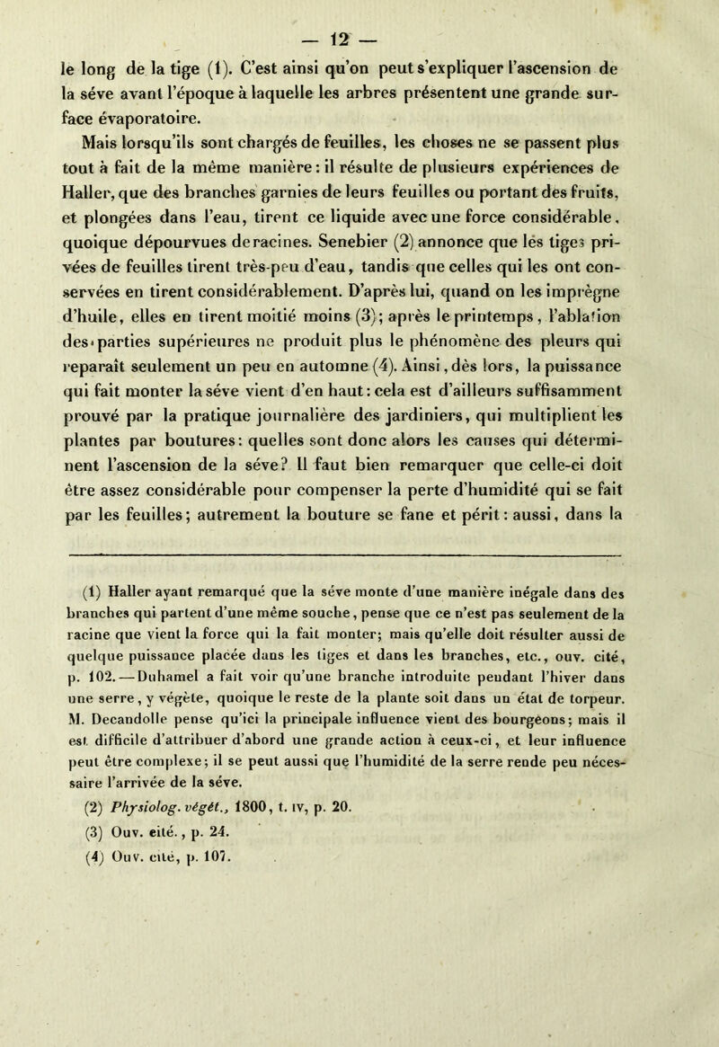 le long de la tige (1). C’est ainsi qu’on peut s’expliquer l’ascension de la sève avant l’époque à laquelle les arbres présentent une grande sur- face évaporatoire. Mais lorsqu’ils sont chargés de feuilles, les choses ne se passent plus tout à fait de la même manière: il résulte de plusieurs expériences de Haller, que des branches garnies de leurs feuilles ou portant des fruits, et plongées dans l’eau, tirent ce liquide avec une force considérable, quoique dépourvues déracinés. Senebier (2) annonce que les lige? pri- vées de feuilles tirent très-peu d’eau, tandis que celles qui les ont con- servées en tirent considérablement. D’après lui, quand on les impr ègne d’huile, elles en tirent moitié moins (3); après le printemps, l’ablation des*parties supérieures ne produit plus le phénomène des pleurs qui r eparaît seulement un peu en automne (4). Ainsi ,dès lors, la puissance qui fait monter la sève vient d’en haut: cela est d’ailleurs suffisamment prouvé par la pratique journalière des jardiniers, qui multiplient les plantes par boutures: quelles sont donc alors les causes qui déter mi- nent l’ascension de la sève? 11 faut bien remarquer que celle-ci doit être assez considérable pour compenser la perte d’humidité qui se fait par les feuilles; autrement la bouture se fane et périt: aussi, dans la (1) Haller ayant remarqué que la sève monte cl’une manière inégale dans des branches qui partent d’une même souche, pense que ce n’est pas seulement de la racine que vient la force qui la fait monter; mais qu’elle doit résulter aussi de quelque puissance placée dans les tiges et dans les branches, etc., ouv. cité, p. 102. — Duhamel a fait voir qu’une branche introduite pendant l’hiver dans une serre, y végète, quoique le reste de la plante soit dans un étal de torpeur. M. Decandolle pense qu’ici la principale influence vient des bourgeons; mais il est difficile d’attribuer d’abord une grande action à ceux-ci, et leur influence peut être complexe; il se peut aussi que l’humidité de la serre rende peu néces- saire l’arrivée de la sève. (2) Physiolog. végét., 1800, t. iv, p. 20. (3) Ouv. eité., p. 24. (4) Ouv. cité, p. 107.