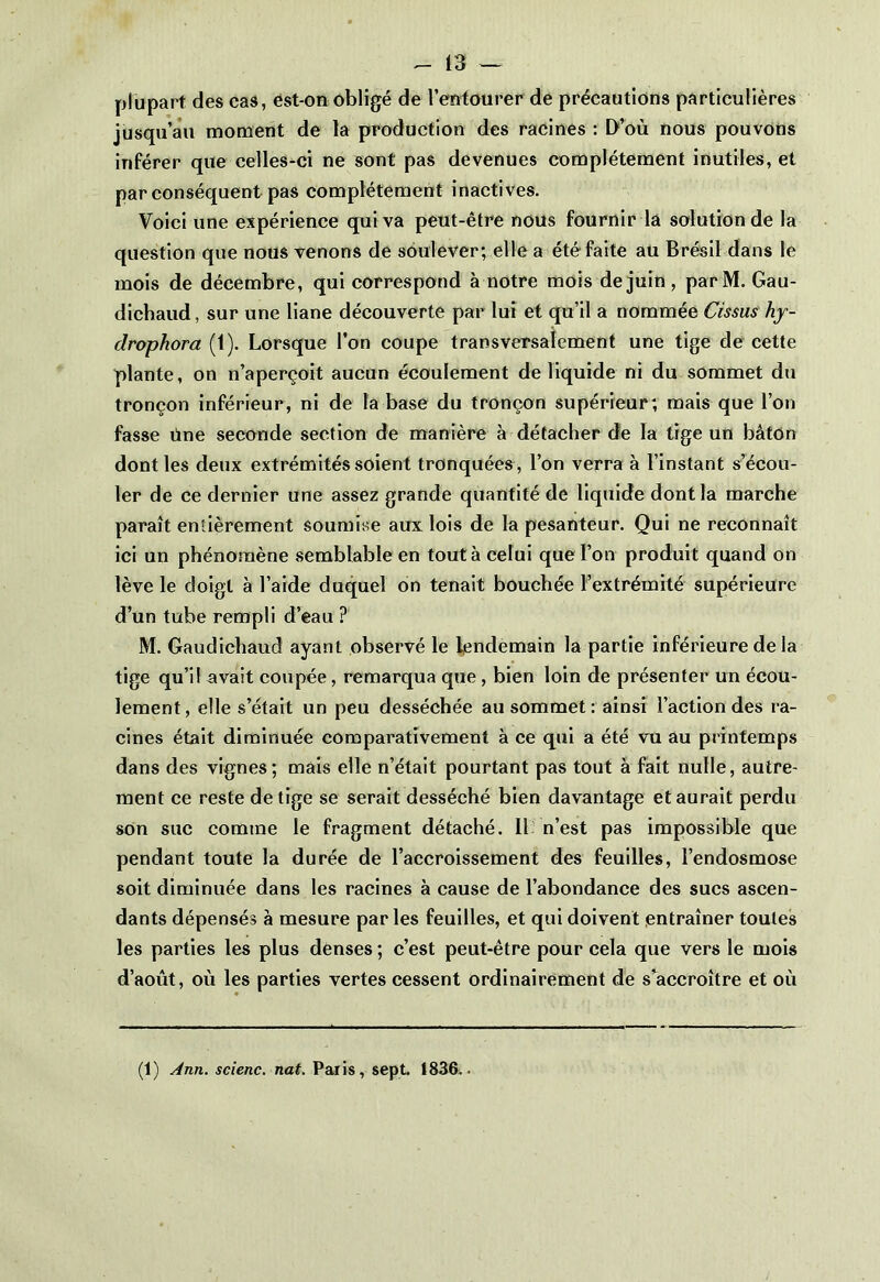plupart des cas, est-on obligé de l’entourer de précautions particulières jusqu’au moment de la production des racines : D’où nous pouvons inférer que celles-ci ne sont pas devenues complètement inutiles, et par conséquent pas complètement inactives. Voici une expérience qui va peut-être nous fournir la solution de la question que nous venons de soulever; elle a été faite au Brésil dans le mois de décembre, qui correspond à notre mois de juin , parM. Gau- diehaud, sur une liane découverte par lui et qu’il a nommée Cissus hy- drophora (1). Lorsque l’on coupe transversalement une tige de cette plante, on n’aperçoit aucun écoulement de liquide ni du sommet du tronçon inférieur, ni de la base du tronçon supérieur; mais que l’on fasse One seconde section de manière à détacher de la tige un bâton dont les deux extrémités soient tronquées, l’on verra à l’instant s’écou- ler de ce dernier une assez grande quantité de liquide dont la marche paraît entièrement soumise aux lois de la pesanteur. Qui ne reconnaît ici un phénomène semblable en tout à celui que l’on produit quand on lève le doigt à l’aide duquel on tenait bouchée Fextrémité supérieure d’un tube rempli d’eau ? M. Gaudichaud ayant observé le lendemain la partie inférieure de la tige qu’il avait coupée, remarqua que, bien loin de présenter un écou- lement, elle s’était un peu desséchée au sommet: ainsi l’action des ra- cines était diminuée comparativement à ce qui a été vu au printemps dans des vignes; mais elle n’était pourtant pas tout à fait nulle, autre- ment ce reste de tige se serait desséché bien davantage et aurait perdu son suc comine le fragment détaché. 11 n’est pas impossible que pendant toute la durée de l’accroissement des feuilles, l’endosmose soit diminuée dans les racines à cause de l’abondance des sucs ascen- dants dépensés à mesure par les feuilles, et qui doivent entraîner toutes les parties les plus denses ; c’est peut-être pour cela que vers le mois d’août, où les parties vertes cessent ordinairement de s’accroître et où (1) Ann. scienc. nat. Paris, sept. 1836..