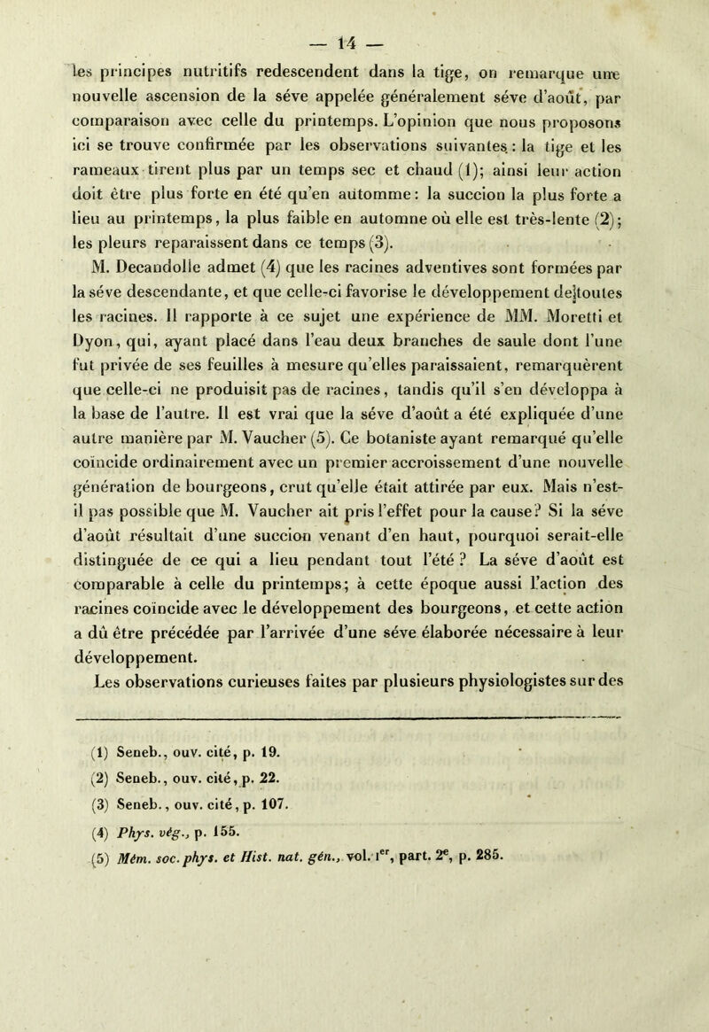les principes nutritifs redescendent dans la tige, on remarque une nouvelle ascension de la sève appelée généralement sève d’août, par comparaison avec celle du printemps. L’opinion que nous proposons ici se trouve confirmée par les observations suivantes.: la tige et les rameaux tirent plus par un temps sec et chaud (1); ainsi leur action doit être plus forte en été qu’en aiitomme: la succion la plus forte a lieu au printemps, la plus faible en automne où elle est très-lente (2)-, les pleurs reparaissent dans ce temps (3). M. Decandolle admet (4) que les racines adventives sont formées par la sève descendante, et que celle-ci favorise le développement dejtoutes les racines. Il rapporte à ce sujet une expérience de MM. Moretti et Dyon, qui, ayant placé dans l’eau deux branches de saule dont l’une fut privée de ses feuilles à mesure qu elles paraissaient, remarquèrent que celle-ci ne produisit pas de racines, tandis qu’il s’en développa à la base de l’autre. Il est vrai que la sève d’août a été expliquée d’une autre manière par M. Vaucher (5). Ce botaniste ayant remarqué quelle coïncide ordinairement avec un premier accroissement d’une nouvelle génération de bourgeons, crut qu’elle était attirée par eux. Mais n’est- il pas possible que M. Vaucher ait pris l’effet pour la cause? Si la sève d’août résultait d’une succion venant d’en haut, pourquoi serait-elle distinguée de ce qui a lieu pendant tout l’été ? La sève d’août est comparable à celle du printemps; à cette époque aussi l’action des racines coïncide avec le développement des bourgeons, et cette action a dû être précédée par l’arrivée d’une sève élaborée nécessaire à leur développement. Les observations curieuses faites par plusieurs physiologistes sur des (1) Seneb., ouv. cité, p. 19. (2) Seneb., ouv. cilé, p. 22. (3) Seneb., ouv. cité, p. 107. (4) Phys, vèg., p. 155. (5) Mém. soc.phys. et Hist. nat. gén., vol. Ier, part. 2e, p. 285.