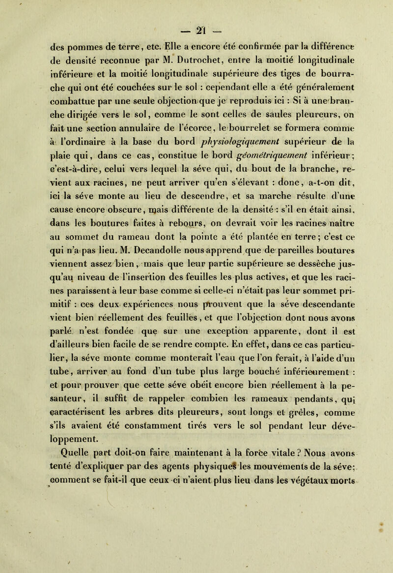 des pommes de terre, etc. Elle a encore été confirmée par la différence de densité reconnue par M. Dntrochet, entre la moitié longitudinale inférieure et la moitié longitudinale supérieure des tiges de bourra- che qui ont été couchées sur le sol : cependant elle a été généralement combattue par une seule objection que je reproduis ici : Si à unebran- ehe dirigée vers le sol, comme le sont celles de saules pleureurs, on fait une section annulaire de l’écorce, le bourrelet se formera comme à l’ordinaire à la base du bord physiologiquement supérieur de la plaie qui, dans ce cas, constitue le bord géométriquement inférieur; c’est-à-dire, celui vers lequel la sève qui, du bout de la branche, re- vient aux racines, ne peut arriver qu’en s’élevant : donc, a-t-on dit, ici la sève monte au lieu de descendre, et sa marche résulte d’une cause encore obscure, mais différente de la densité : s’il en était ainsi, dans les boutures faites à rebours, on devrait voir les racines naître au sommet du rameau dont la pointe a été plantée en terre; c’est ce qui n’a pas lieu. M. Decandolle nous apprend que de pareilles boutures viennent assez bien, mais que leur partie supérieure se dessèche jus- qu’au niveau de l’insertion des feuilles les plus actives, et que les raci- nes paraissent à leur base comme si celle-ci n’était pas leur sommet pri- mitif : ces deux expériences nous prouvent que la sève descendante vient bien réellement des feuilles, et que l’objection dont nous avons parlé n’est fondée que sur une exception apparente, dont il est d’ailleurs bien facile de se rendre compte. En effet, dans ce cas particu- lier, la sève monte comme monterait l’eau que l’on ferait, à l’aide d’un tube, arriver au fond d’un tube plus large bouché inférieurement : et pour prouver que cette sève obéit encore bien réellement à la pe- santeur, il suffit de rappeler combien les rameaux pendants, qui caractérisent les arbres dits pleureurs, sont longs et grêles, comme s’ils avaient été constamment tirés vers le sol pendant leur déve- loppement. Quelle part doit-on faire maintenant à la force vitale? Nous avons tenté d’expliquer par des agents physiques les mouvements de la sève; comment se fait-il que ceux ci n’aient plus lieu dans les végétaux morts