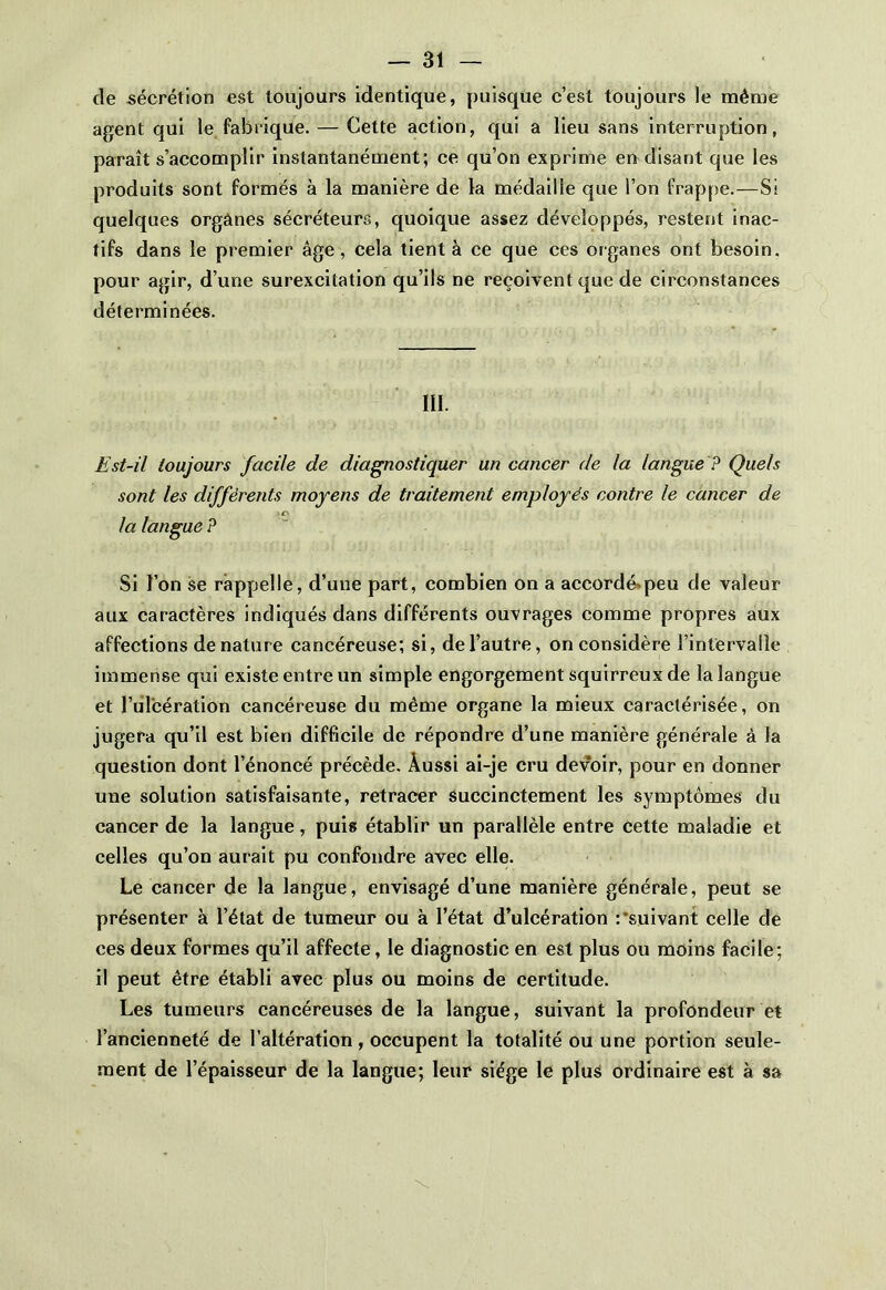 de sécrétion est toujours identique, puisque c’est toujours le même agent qui le fabrique. — Cette action, qui a lieu sans interruption, paraît s’accomplir instantanément; ce qu’on exprime en disant que les produits sont formés à la manière de la médaille que l’on frappe.—Si quelques organes sécréteurs, quoique assez développés, restent inac- tifs dans le premier âge, cela tient à ce que ces organes ont besoin, pour agir, d’une surexcitation qu’ils ne reçoivent que de circonstances déterminées. III. Est-il toujours facile de diagnostiquer un cancer de la langue ? Quels sont les différents moyens de traitement employés contre le cancer de c la langue ? Si l’on se rappelle, d’une part, combien on a accordé-peu de valeur aux caractères indiqués dans différents ouvrages comme propres aux affections dénaturé cancéreuse; si, de l’autre, on considère l’intervalle immense qui existe entre un simple engorgement squirreux de la langue et l’ulcération cancéreuse du même organe la mieux caractérisée, on jugera qu’il est bien difficile de répondre d’une manière générale à la question dont l’énoncé précède. Aussi ai-je cru devoir, pour en donner une solution satisfaisante, retracer succinctement les symptômes du cancer de la langue, puis établir un parallèle entre cette maladie et celles qu’on aurait pu confondre avec elle. Le cancer de la langue, envisagé d’une manière générale, peut se présenter à l’état de tumeur ou à l’état d’ulcération :'suivant celle de ces deux formes qu’il affecte , le diagnostic en est plus ou moins facile; il peut être établi avec plus ou moins de certitude. Les tumeurs cancéreuses de la langue, suivant la profondeur et l’ancienneté de l’altération, occupent la totalité ou une portion seule- ment de l’épaisseur de la langue; leur siège le plus ordinaire est à sa