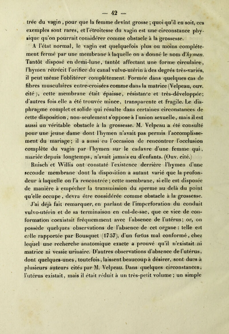 trée du vagin , pour que !a femme devint grosse ; quoi qu’il en soit, ces exemples sont rares, et l’étroitesse du vagin est une circonstance phy- sique qu’on pourrait considérer comme obstacle à la grossesse. A l’état normal, le vagin est quelquefois plus ou moins complète- ment fermé par une membrane à laquelle on a donné le nom d'hymen. Tantôt disposé en demi-lune, tantôt affectant une forme circulaire, l’hymen rétrécit l’orifice du canal vulvo-utérin à des degrés très-variés, il peut même l’oblitérer complètement. Formée dans quelques cas de fibres musculaires entre-croisées comme dans la matrice (Velpeau, ouv. citéj, cette membrane était épaisse, résistante et très-développée; d’autres fois elle a été trouvée mince, transparente et fragile. Le dia- phragme complet et solide qui résulte dans certaines circonstances de celte disposition , non-seulement s’oppose à l’union sexuelle r mais il est aussi un véritable obstacle à la grossesse. M. Velpeau a été consulté pour une jeune dame dont l’hymen n’avait pas permis l’accomplisse- meut du mariage; il a aussi eu l’occasion de rencontrer l’occlusion complète du vagin par l’hymen sur le cadavre d’une femme qui, mariée depuis longtemps, n’avait jamais eu d’enfants. (Ouv. cité.) Ruisch et Willis ont constaté l’existence derrière l’hymen d’une seconde membrane dont la disposition a autant varié que la profon- deur à laquelle on l’a rencontrée ; cette membrane, si elle est disposée de manière à empêcher la transmission du sperme au delà du point quelle occupe, devra être considérée comme obstacle à la grossesse. J’ai déjà fait remarquer, en parlant de l’imperforation du conduit vulvo-utérin et de sa terminaison en cul-de-sac, que ce vice de con- formation coexistait fréquemment avec l’absence de l’utérus; or, on possède quelques observations de l’absence de cet organe : telle est eelle rapportée par Bousquet (1757), d’un fœtus mal conformé, chez lequel une recherche anatomique exacte a prouvé qu’il n’existait ni matrice ni vessie urinaire. D’autres observations d’absence de l’utérus, dont quelques-unes, toutefois, laissent beaucoup à désirer, sont dues à plusieurs auteurs cités par M. Velpeau. Dans quelques circonstances, l’utérus existait, mais il était réduit à un très-petit volume; un simple