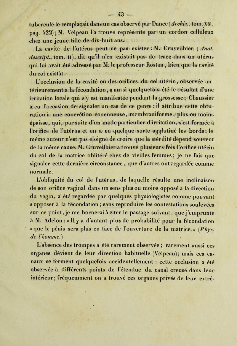 tubercule le remplaçait dans un cas observé par Dance (.Archivtom. XX , pag. 522) ; M. Velpeau l’a trouvé représenté par un cordon celluleux chez une jeune fille de dix-huit ans- La cavité de l’utérus peut ne pas exister : M. Cruveilhier ( Anat. descript., tom. Il), dit qu’il n’en existait pas de trace dans un utérus qui lui avait été adressé par M. le professeur Rostan , bien que la cavité du col existât. L’occlusion de la cavité ou des orifices du col utérin, observée an- térieurement à la fécondation, a aussi quelquefois été le résultat d’une irritation locale qui s’y est manifestée pendant la grossesse; Chaussier a eu l’occasion de signaler un cas de ce genre ; il attribue cette obtu- ration à une concrétion couenneuse, membraniforme, plus ou moins épaisse, qui, par suite d’un mode particulier d’irritation, s’est formée à l’orifice de l’utérus et en a en quelque sorte agglutiné les bords; le même auteur n’est pas éloigné de croire que la stérilité dépend souvent de la même cause. M. Cruveilhier a trouvé plusieurs fois l’orifice utérin du col de la matrice oblitéré chez de vieilles femmes; je ne fais que signaler cette dernière circonstance , que d’autres ont regardée comme normale. L’obliquité du col de l’utérus, de laquelle résulte une inclinaison de son orifice vaginal dans un sens plus ou moins opposé à la direction du vagin, a été regardée par quelques physiologistes comme pouvant s’opposer à la fécondation ; sans reproduire les contestations soulevées sur ce point, je me bornerai à citer le passage suivant, que j’emprunte à M. Adelon : « Il y a d’autant plus de probabilité pour la fécondation « que le pénis sera plus en face de l’ouverture de la matrice. » {Phys, de l'homme.) L’absence des trompes a été rarement observée ; rarement aussi ces organes dévient de leur direction habituelle (Velpeau); mais ces ca- naux se ferment quelquefois accidentellement : cette occlusion a été observée à différents points de l’étendue du canal creusé dans leur intérieur; fréquemment on a trouvé ces organes privés de leur extré-