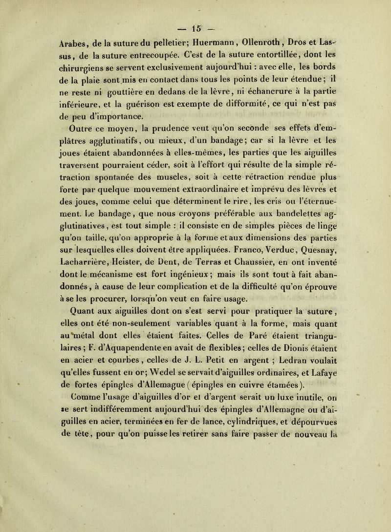 Arabes, de la suture du pelletier; Huermann, Ollenroth, Dros et Las-' sus, de la suture entrecoupée. C’est de la suture entortillée, dont les chirurgiens se servent exclusivement aujourd’hui : avec elle, les bords de la plaie sont mis en contact dans tous les points de leur étendue; il ne reste ni gouttière en dedans de la lèvre, ni échancrure à la partie inférieure, et la guérison est exempte de difformité, ce qui n’est pas de peu d’importance. Outre ce moyen, la prudence veut qu’on seconde ses effets d’em- plâtres agglutinatifs, ou mieux, d’un bandage; car si la lèvre et les joues étaient abandonnées à elles-mêmes, les parties que les aiguilles traversent pourraient céder, soit à l’effort qui résulte de la simple ré- traction spontanée des muscles, soit à cette rétraction rendue plus forte par quelque mouvement extraordinaire et imprévu des lèvres et des joues, comme celui que déterminent le rire, les cris ou l’éternue- ment. Le bandage , que nous croyons préférable aux bandelettes ag- glutinatives, est tout simple : il consiste en de simples pièces de linge qu’on taille, qu’on approprie à la forme et aux dimensions des parties sur lesquelles elles doivent être appliquées. Franco, Yerduc, Quesnay, Lacharrière, Heister, de Dent, de Terras et Chaussier, en ont inventé dont le mécanisme est fort ingénieux ; mais ils sont tout à fait aban- donnés, à cause de leur complication et de la difficulté qu’on éprouve à se les procurer, lorsqu’on veut en faire usage. Quant aux aiguilles dont on s’est servi pour pratiquer la suture, elles ont été non-seulement variables quant à la forme, mais quant au'métal dont elles étaient faites. Celles de Paré étaient triangu- laires; F. d’Aquapendenteen avait de flexibles; celles de Dionis étaient en acier et courbes, celles de J. L. Petit en argent ; Ledran voulait qu’elles fussent en or; Wedel se servait d’aiguilles ordinaires, et LafayC de fortes épingles d’Allemague ( épingles en cuivre étamées). Comme l’usage d’aiguilles d’or el d’argent serait un luxe inutile, on se sert indifféremment aujourd’hui des épingles d’Allemagne ou d’ai- guilles en acier, terminées en fer de lance, cylindriques, et dépourvues de tête, pour qu’on puisse les retirer sans faire passer de nouveau la