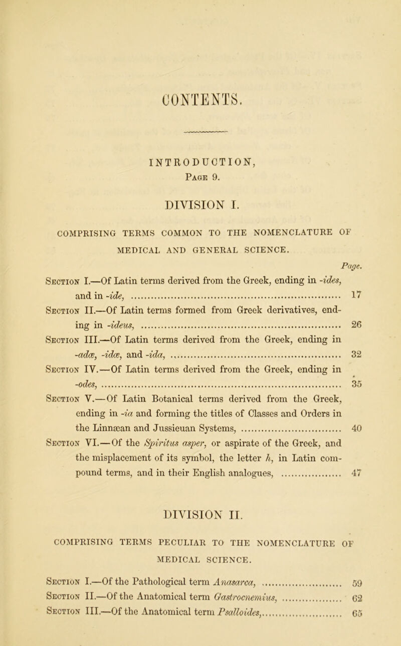 CONTENTS. INTRODUCTION, Page 9. DIVISION I. COMPRISING TERMS COMJSION TO THE NOMENCLATURE OF MEDICAL AND GENERAL SCIENCE. Page. Section L—Of Latin terms derived from the Greek, ending in -ides, and in -ide, 17 Section II.—Of Latin terms formed from Greek derivatives, end- ing in -ideus, 26 Section III.—Of Latin terms derived from the Greek, ending in -adce, -idee, and -ida, 32 Section IV.—Of Latin terms derived from the Greek, ending in -odes, 35 Section V,—Of Latin Botanical terms derived from the Greek, ending in -ia and forming the titles of Classes and Orders in the Linnacan and Jussieuan Systems, 40 Section VI.—Of the Spiritus asper, or aspirate of the Greek, and the misplacement of its symbol, the letter h, in Latin com- pound terms, and in their English analogues, 47 DIVISION II. COMPRISING TERMS PECULIAR TO THE NOMENCLATURE OF MEDICAL SCIENCE. Section I.—Of the Pathological term Anasarca, 59 Section II.—Of the Anatomical term Oastrocnemui^, 62 Section III,—Of the Anatomical term Psalloides, 65