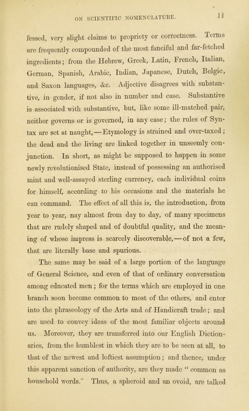 11 fessed, very sliglit claims to propriety or correctness. Terms tire fre(][iiently compounded of the most fanciful and far-fetched ingredients; from the Hebrew, Greek, Latin, French, Italian, German, Spanish, Arabic, Indian, Japanese, Dutch, Belgic, and Saxon languages, &c. Adjective disagrees with substan- tive, in gender, if not also in number and case. Substantive is associated with substantive, hut, like some ill-matched pair, neither governs or is governed, in any case; the rules of Syn- tax are set at naught,—Etymology is strained and over-taxed; the dead and the living are linked together in unseemly con- junction. In short, as might be supposed to happen in some newly revolutionised State, instead of possessing an authorised mint and well-assayed sterling currency, each individual coins for himself, according to his occasions and the materials he can command. The effect of all this is, the introduction, from year to year, nay almost from day to day, of many specimens that are rudely shaped and of doubtful quahty, and the mean- ing of whose impress is scarcely discoverable,—of not a few, that are literally base and spurious. The same may he said of a large portion of the language of General Science, and even of that of ordinary conversation among educated men; for the terms which are employed in one branch soon become common to most of the others, and enter into the phraseology of the Arts and of Handicraft trade; and are used to convey ideas of the most familiar objects around us. Moreover, they are transferred into our English Diction- aries, from the humblest in which they are to be seen at all, to that of the newest and loftiest assumption; and thence, under this apparent sanction of authority, are they made eommon as household words.” Thus, a spheroid and an ovoid, are talkal