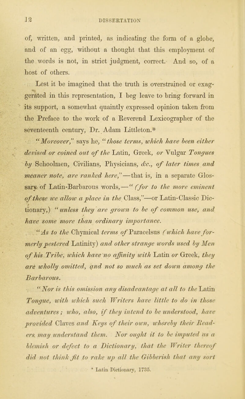 of, written, and printed, as indicating the form of a globe, and of an egg, without a thought that this employment of the words is not, in strict judgment, correct. And so, of a host of others. Lest it he imagined that the truth is overstrained or exag- gerated in this representation, I heg leave to bring forward in its support, a somewhat quaintly expressed opinion taken from the Preface to the work of a Keverend Lexicographer of the seventeenth century. Dr. Adam Littleton.* Moreoversays he, those terms, ivhich have been either devised or corned out of the Latin, Greek, or Vulgar Tongues hg Schoolmen, Civilians, Physicians, dc., of later times and meaner note, are ranked here”—that is, in a separate Glos- sary of Latin-Barbarous words, — “ (for to the more eminent of these tve alloiv a place in the Class,”—or Latin-Classic Dic- tionary,) unless they are grown to he of common use, cmd have sotJie more than ordinary importance. ‘‘As to the Chymical terms q/ Paracelsus (tvhich have for- merly pestered Latinity) and other strange words used hy Men of his Tribe, which have no affinity with Latin or Greek, they are wholly omitted, qnd ?iot so much as set down among the Barbarous. “Nor is this omission any disadvantage at all to Latin Tongue, tvith tvhich such Writers have little to do in those adventures; who, also, if they intend to be understood, have provided Claves and Keys of their own, whereby their Bead- ers. may understand them. Nor ought it to be imjnited as a blemish or defect to a Dictionary, that the Writer thereof did not think ft to rake up all the Gibberish that any sort * Latin Dictionary, 1735.