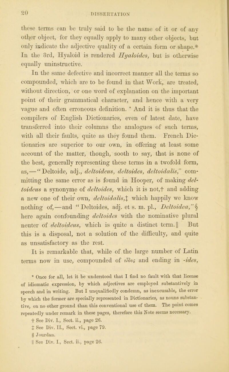 these terms can ho truly said to he the name of it or of any other object, for they equally apply to many other objects, hut only indicate the adjective quality of a certain form or shape.* * * § In the 3rd, Hyaloid is rendered Hyaloides^ but is othenvise equally uninstructive. In the same defective and incorrect manner all the terms so compounded, which are to he found in that Work, are treated, without direction, or one word of explanation on the important point of their grammatical character, and hence with a very vague and often erroneous definition. * And it is thus that the compilers of English Dictionaries, even of latest date, have transferred into their columns the analogues of such terms, with all their faults, quite as they found them. Drench Dic- tionaries are superior to our own, in offering at least some account of the matter, though, sooth to say, that is none of the best, generally representing these teims in a twmfold form, as, — “'Deltoide, adj., deltoideiis, deltoides, deltoidalis” com- mitting the same eiTor as is found in Hooper, of making del- toideus a synonyme of deltoides, which it is not,f and adding a new one of their own, deltoidalis,% which happily we know nothing of,—and ^‘Deltoides, adj.ets.rn.pl., Deltoidea,”^ here again confounding deltoides with the nominative plural neuter of deltoideiis, which is quite a distinct term.|| But this is a disposal, not a solution of the difficulty, and quite as unsatisfactory as the rest. It is remarkable that, while of the large number of Latin terms now in use, compounded of zlbog and ending in -ides, * Once for all, let it be understood that I find no fault with that license of idiomatic expression, by which adjectires are employed substantively in speech and in writing. But I unqualifiedly condemn, as inexcusable, the error by which the former are specially represented in Dictionaries, as nouns substan- tive, on no other ground than this conventional use of them. The point comes repeatedly under remark in these pages, therefore this Note seems necessary. t See Div. I., Sect, ii., page 26. X See Div. II., Sect, au., page 79. § Jourdan. 11 See Div. L, Sect, ii., page 26.