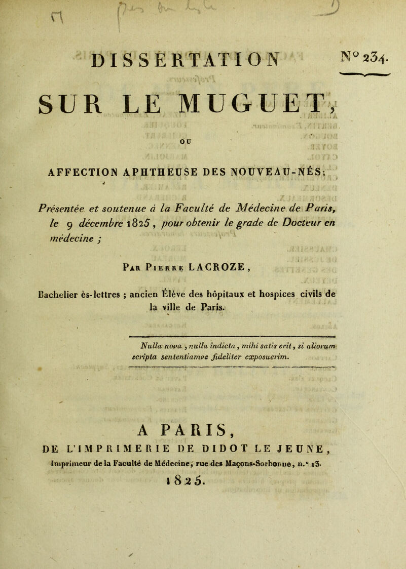 r\ DISSERTATION N° *3* '■'V Vjc>>- ' YoVV A SUR LE MUGUET, , * '■ * • * - ‘ . l\ '• ...» À OU AFFECTION APHTHEUSE DES NOUVEAU-NÉS; 4 Présentée et soutenue à la Faculté de Médecine de Paris, le 9 décembre 1825 , pour obtenir le grade de Docteur en médecine ; Par Pierre LACROZE, Bachelier ès-lettres ; ancien Élève des hôpitaux et hospices civils de la ville de Paris. Nulla nova , nulla indicta, mihi salis evitt si aliorum scripla sententiamve fideliter exposuerim. A PARIS, DE L’IMPRIMERIE DE DIDOT LE JEÛNE, Imprimeur de la Faculté de Médecine, rue des Maçons-Sorbonne, n.° i3< »82 5.