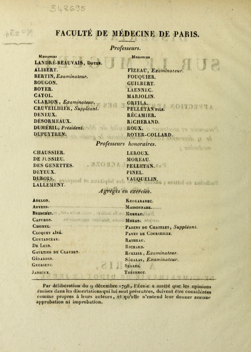 O O» s Q> j FACULTÉ DE MÉDECINE DE PARIS. Professeurs. Msssieufis Messieurs LANDRÉ-BEAUVAIS, Doter. ALIBERT. FIZEAU, Examinateur. BERTIN, Examinateur. FOUQUIER. BOUGON. GUILBERT. BOYER. LAENNEC. CAYOL. MARJOLIN. CLARION , Examinateur. ORFILA. CRUVEILHIER, Suppléant. PELLETANfils. DENEUX. RÉCAMiER. DÉSORMEAUX. RiCHERAND. DUMÉRIL, Président. ROUX. DUPUYTREN. ROYER-COLLARD. « \ \ ' • : • * • t • Professeurs honoraires. CHAUSSIER. LEROUX. DE J ESSIEU. MOREAU. DES GENETTES. PELLETAN. DEYELX. PINEL. DUBOIS. ' VAUQUELIN. LALLEMENT. \ i A grégés en exercice. Adelor. Kergaradec. A RVPRC. AI . 1 c/. v .’ . Tt r. ai» v tn?* Bkeschet. . ' ItIAIsOaNAJBE. More au. .j Capuron. Murat. Choiuel. Parent du Châtelet, Suppléant Cloquet AÎNÉ. PaVET DE CoURTEILLE. COUTANCEAU. Ratheac. De Lens. Richard. Gaultier de Cladbrt. RulLièr , Examinateur. Gérardin. Ségalas, Examinateur. Guersekt. Serres. Jadicux. Thévenot. Par délibération du 9 décembre 1798, l’École a arrêté que les opinions émises dans les dissertations qui lui sont présentées, doivent être considérées comme propres à leurs auteurs, et qu’elle n’entend leur donner aucune approbation ni improbation.