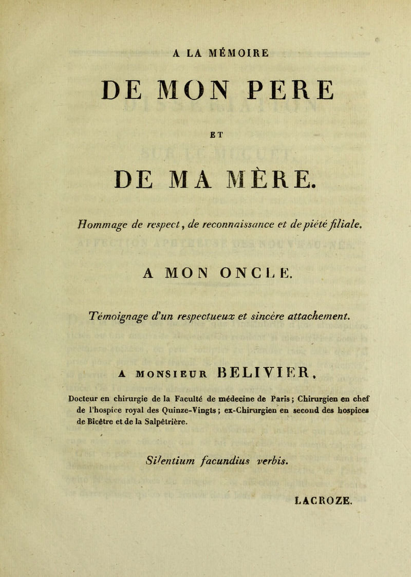 A LA MÉMOIRE DE MON PERE ET DE MA MÈRE. Hommage de respect, de reconnaissance et de piété filiale. A MON O N C L E. Témoignage d'un respectueux et sincère attachement. A MONSIEUR BELIYIER, Docteur en chirurgie de la Faculté de médecine de Paris ; Chirurgien en chef de l’hospice royal des Quinze-Vingts ; ex-Chirurgien en second des hospices de Bicêtre et de la Salpêtrière. SVentium facundius verbis. LACROZE.