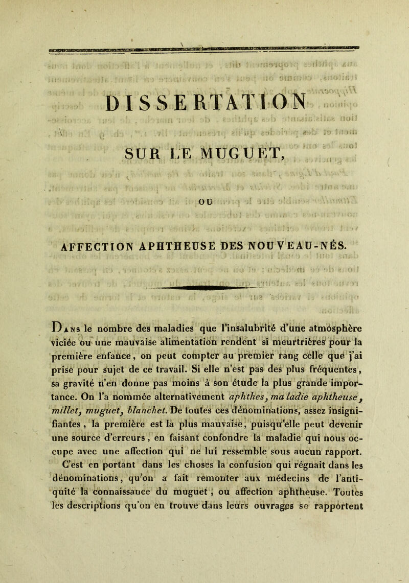 DISSERTATION ■V v! ;; ' 7 : ... .1 .• cr*I- '■ ; .•> ' SUR LE MUGUET, ou • i • j ; > . -.. ï ; / ! i AFFECTION APHTHEUSE DES NOUVEAU-NÉS. .. :■■■ • ■■ • h üi • !:■ - Dans le nombre des maladies que l’insalubrité d’une atmosphère viciée ou une mauvaise alimentation rendent si meurtrièresr pour la première enfance, on peut compter au premier rang celle que j’ai prise pour sujet de ce travail. Si elle n’est pas des plus fréquentes, sa gravité n’en donne pas moins à son étude la plus grande impor- tance. On l’a nommée alternativement aphthes, maladie aphtheusey millet, muguet} blanchet. De toutes ces dénominations, assez insigni- fiantes , la première est la plus mauvaise, puisqu’elle peut devenir une source d’erreurs, en faisant confondre la maladie qui nous oc- cupe avec une affection qui ne lui ressemble sous aucun rapport. C’est en portant dans les choses la confusion qui régnait dans les dénominations, qu'on a fait remonter aux médecins de l’anti- quité la connaissance du muguet, ou affection aphtheuse. Toutes les descriptions qu’on en trouve dans leurs ouvrages se rapportent