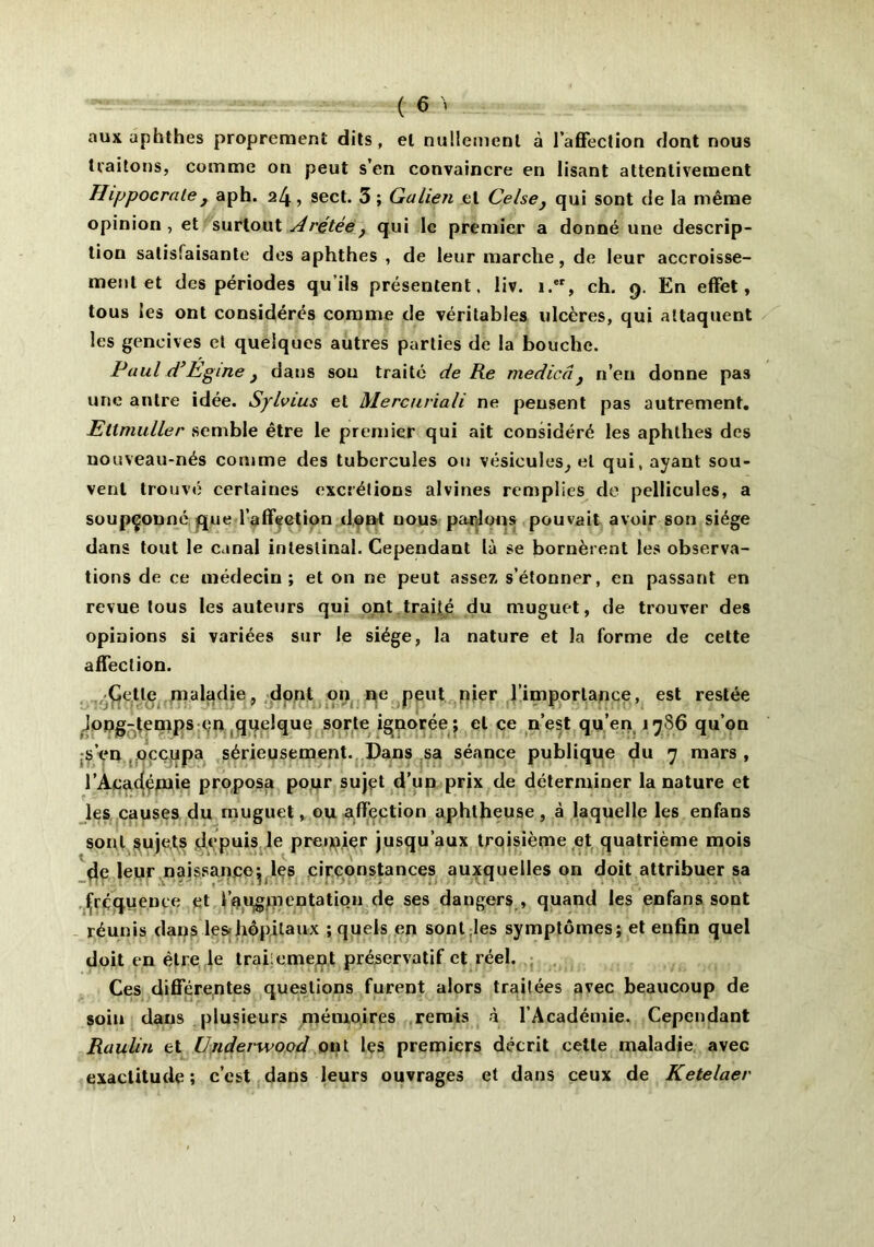 aux aphthes proprement dits , et nullement à l’affection dont nous traitons, comme on peut s’en convaincre en lisant attentivement Hippocrate y aph. 24, sect. 3 ; Galien et Celse} qui sont de la même opinion, et surtout Arçtée} qui le premier a donné une descrip- tion satisfaisante des aphthes , de leur marche, de leur accroisse- ment et des périodes qu’ils présentent, liv. i.er, ch. 9. En effet, tous les ont considérés comme de véritables ulcères, qui attaquent les gencives et quelques autres parties de la bouche. Paul d’Egine} dans son traité de Re medicâ } n’en donne pas une antre idée. Sylvius et Merctiriali ne pensent pas autrement. Ettmuller semble être le premier qui ait considéré les aphthes des nouveau-nés comme des tubercules ou vésicules, et qui, ayant sou- vent trouvé certaines excrétions alvines remplies de pellicules, a soupçonné que l’affection dont nous parlons pouvait avoir son siège dans tout le canal intestinal. Cependant là se bornèrent les observa- tions de ce médecin; et on ne peut assez, s’étonner, en passant en revue tous les auteurs qui ont traité du muguet, de trouver des opinions si variées sur le siège, la nature et la forme de cette affection. (Jette maladie, dont on ne peut nier l’importance, est restée Jong-lemps en quelque sorte ignorée; et ce n’est qu’en 17S6 qu’on s’en occupa sérieusement. Dans sa séance publique du 7 mars, l’Académie proposa pour sujet d’un prix de déterminer la nature et les causes du muguet, ou affection aphtheuse, à laquelle les enfans sont sujets depuis le premier jusqu’aux troisième et quatrième mois de leur naissance^ les circonstances auxquelles on doit attribuer sa fréquence et l'augmentation de ses dangers , quand les enfans sont réunis dans les-hôpitaux ; quels en sont les symptômes; et enfin quel doit en être le trahement préservatif et réel. Ces différentes questions furent alors traitées avec beaucoup de soin dans plusieurs mémoires remis à l’Académie. Cependant Raulin et Underwood ont les premiers décrit cette maladie avec exactitude ; c’est dans leurs ouvrages et dans ceux de Ketelaer