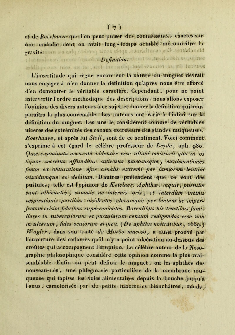 ( 1 ) et de Boerhaave c.jue l’on peut puiser des connaissances exactes sur Une maladie dont on avait long-temps semblé méconnaître la gravité.  Définition. • ■, j. ’ . L • - ! 1 . , ' i il i i !) /iil/il'j'l ’> Ti ■> J 11 ) ? If 03 L’incertitude qui règne encore sur la nature du muguet devrait nous engager à n’en donner la définition qu’après nous être efforcé d’en démontrer le véritable caractère. Cependant, pour ne point intervertir l’ordre méthodique des descriptions , nous allons exposer l’opinion des divers auteurs à ce sujet, et donner la définition qui nous paraîtra la plus convenable. Les auteurs ont varié à l’infini sur la définition du muguet. Les uns le considèrent comme de véritables ulcères des extrémités des canaux excréteurs des glandes muqueuses. Boerhaave, et après lui Stoll, sont de ce sentiment. Voici comment s’exprime à cet égard le célèbre professeur de Leyde, aph. 980. Quæ examinata accuratè videntur esse ultimi emissarii cjtio in os liquor secretus effundituv salwosus mucosusque} exlilcerationes factæ ex obtuvatione ejus eanalis extremi per humorern lentum 'viscidumque eo delatum. D’autres prétendent que ce sont des pustules; telle est l’opinion de Ketelaer. Aphthœ , inquit, pustulæ sunt albicantes , summis ac internis oris, et interdùm Dicinis respirationis partibus insidentes plerumquè per lentam ac imper- fectamcrisini febribus supervenientes. Borealibus his tract i bu s fami- lières in tuberculorum et piistularum censum redigendas esse non in ulcerum , /ides oculorum evincit. [De aphthis nostratibus, 1669.) PVagler , dans son traité de Morbo mucoso, a aussi prouvé par l’ouverture des cadavres qu’il n’y a point ulcération au-dessous des croûtes qui accompagnent l’éruption. Le célèbre auteur de la Noso- graphie philosophique considère cette opinion comme la plus vrai- semblable. Enfin on peut défiuir le muguet, ou les aphthes des nouveau-nés , une phlegmasie particulière de la membrane mu- queuse qui tapisse ies voies alimentaires depuis la bouche jusqu’à