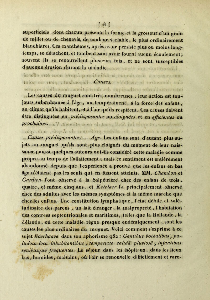 superficiels, dont chacun présente la forme et la grosseur d’un grain de millet ou de chenevis, de couleur variable, le plus ordinairement blanchâtres. Ces exanthèmes, après avoir persisté plus ou moins long- temps, se détachent, et tombent sans avoir fourni aucun écoulement; souvent ils se renouvellent plusieurs fois, et ne sont susceptibles d’aucune érosion durant la maladie. ÏCHolî .(.'■■) .-a: II' -‘'mi: p <■ h Causes. u tdlft îfiioiî >f ô U .uJ> • -'u, . ■ i,-,i Les causes du muguet sont, très-nombreuses ; leur action est tou- jours subordonnée à l’âge, au tempérament, à la force des enfans , au climat qu iis habitent, et a 1 air qu’ils respirent. Ces causes doivent être distinguées en prédisposantes ou éloignées et en efficientes ou prochaines. ■■ (> • ' Causes prédisposantes. — -dge. Les enfans sont d’autant plus su- jets au muguet qu’ils sont plus éloignés du moment de leur nais- sance ; aussi quelques auteurs ont-ils considéré cette maladie comme propre au temps de l’allaitement ; mais ce sentiment est entièrement abandonné depuis que l’expérience a prouvé que les enfans en bas âge n’étaient pas les seuls qui en fussent atteints. MM. Chambon et Gardien l’ont observé à la Salpêtrière chez des enfans de trois , quatre, et même cinq ans, et Ketelaer l’a principalement observé chez des adultes avec les mêmes symptômes et la même marche que chez les enfans. Une constitution lymphatique, l’état débile et valé- tudinaire des parens , un lait étranger, la malpropreté, l’habitation des contrées septentrionales et maritimes, telles que la Hollande, la Zélande , où cette maladie règne presque endémiquement , sont les causes les plus ordinaires du muguet. Voici comment s’exprime à ce sujet Boerhaave dans son aphorisme 982 : Gentibus borealibus, pa~ ludosa loca inhabilantibus , ternpeslate cahdâ pluviosâ y injantibus sembusque freijuentes. Le séjour dans les hôpitaux, dans les lieux bas, humides, malsains, où l’air se renouvelle difficilement et rare-