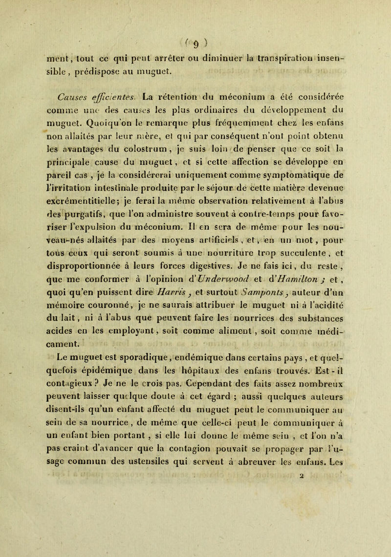 ment, tout cc qui pont arrêter ou diminuer la transpiration insen- sible, prédispose au muguet. Causes efficientes. La rétention du méconium a été considérée comme une des causes les plus ordinaires du développement du muguet. Quoiqu’on le remarque plus fréquemment chez les enfans non aliailés par leur mère, el qui par conséquent n’onl point obtenu les avantages du colostrum , je suis loin de penser que ce soit la principale cause du muguet, et si cette affection se développe en pareil cas , je la considérerai uniquement comme symptomatique de l’irritation intestinale produite par le séjour dé cette matière devenue excrémentitielle; je ferai la même observation relativement à l’abus des purgatifs, que l’on administre souvent à contre-temps pour favo- riser l’expulsion du méconium. Il en sera de même pour les nou- veau-nés allaités par des moyens artificiels, et, en un mot, pour tous ceux qui seront soumis à une nourriture trop succulente, et disproportionnée à leurs forces digestives. Je ne fais ici, du reste, que me conformer à l’opinion d ' Urtderwoocl et d’Hamilton j et, quoi qu’en puissent dire Harris } et surtout Samjjonts, auteur d’un mémoire couronné, je ne saurais attribuer le muguet ni à l’acidité du lait, ni à l’abus que peuvent faire les nourrices des substances acides en les employant, soit comme aliment, soit comme médi- cament. Le muguet est sporadique, endémique dans certains pays, et quel- quefois épidémique dans les hôpitaux des enfans trouvés. Est-il contagieux? Je ne le crois pas. Cependant des faits assez nombreux peuvent laisser quelque doute à cet égard ; aussi quelques auteurs disent-ils qu’un enfant affecté du muguet peut le communiquer au sein de sa nourrice, de même que celle-ci peut le communiquer à un enfant bien portant , si elle lui donne le même sein , et l’on n’a pas craint d’avancer que la contagion pouvait se propager par l’u- sage commun des ustensiles qui servent à abreuver les enfans. Les
