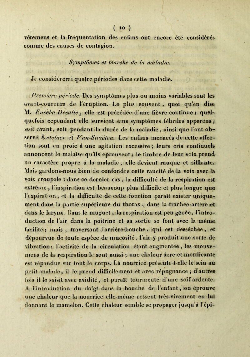 vêtemens et la fréquentation des enfans ont encore été considérés comme des causes de contagion. Symptômes et marche de la maladie. Je considérerai quatre périodes dans cette maladie. Première période. Des symptômes plus ou moins variables sont les avant-coureurs de l’éruption. Le plus souvent , quoi qu’en dise M. Eus 'ehe Desalle} elle est précédée d une fièvre continue ; quel- quefois cependant elle survient sans symptômes fébriles apparens , soit avant, soit pendant la durée de la maladie, ainsi que l’ont ob- servé Ketelaer et Kan-Swiéten. Les enfaus menacés de cette affec- tion sont en proie à une agitation excessive ; leurs cris continuels annoncent le malaise qu’ils éprouvent ; le timbre de leur voix prend un caractère propre à la maladie , elle devient rauque et sifflante. M ais gardons-nous bien de confondre cette raucité de la voix avec la voix croupale : dans ce dernier cas , la difficulté de la respiration est extrême, l’inspiration est beaucoup plus difficile et plus longue que l’expiration , et la difficulté de cette fonction paraît exister unique- ment dans la partie supérieure du thorax , dans ia trachée-artère et dans le larynx. Dans le muguet, la respiration est peu gênée, l’intro- duction de l’air dans la poitrine et sa sortie sc font avec la même facilité ; mais , traversant l’arrière-bouche , qui est desséchée , et dépourvue de toute espèce de mucosité, l’air y produit une sorte de vibration; l’activité de la circulation étant augmentée , les mouve- mens de la respiration le sont aussi ; une chaleur âcre et mordicante est répandue sur tout le corps. Là nourrice présente t elle le sein au petit malade, il le prend difficilement et avec répugnance ; d’autres fois il le saisit avec avidité , et parait tourmenté d’une soif ardente. A l’introduction du do:gt dans ia bouche de l’enfant, on éprouve une chaleur que la nourrice elle-même ressent très-vivement en lui donnant le mamelon. Cette chaleur semble se propager jusqu’à l'épi -