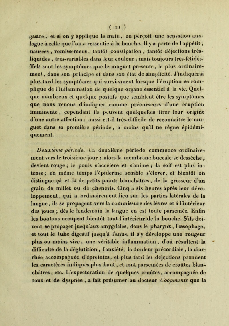 ( '* ) gastre , et si on y applique la main, on perçoit une sensation ana- logue à celle que l’on a ressentie à la bouche. 11 y a perte de l’appétit, nausées , vomissemens, tantôt constipation , tantôt déjections très- liquides , très-variables dans leur couleur , mais toujours très-fétides. Tels sont les symptômes que le muguet présente, le plus ordinaire- ment, dans son principe et dans son état de simplicité. J’indiquerai plus tard les symptômes qui surviennent lorsque l’éruption se com- plique de {inflammation de quelque organe essentiel à la vie. Quel- que nombreux et quelque positifs que semblent être les symptômes que nous venons d'indiquer comme précurseurs d’uue éruption imminente, cependant ils peuvent quelquefois tirer leur origine d’une autre affection ; aussi est-il très-difficile de reconnaître le mu- guet dans sa première période, à moins qu’il ne règne épidémi- quement. Deuxième période. La deuxième période commence ordinaire- ment vers le troisième jour ; alors la membrane buccale se dessèche , devient rouge ; le pouls s’accélère et s’anime ; la soif est plus in- tense ; en même temps l’épiderme semble s’élever, et bientôt on distingue çà et là de petits points blanchâtres, de la grosseur d’un grain de millet ou de chenevis. Cinq a six heures après leur déve- loppement , qui a ordinairement lieu sur les parties latérales de la langue, ils se propageut vers la commissure des lèvres et à l’intérieur des joues ; dès Je lendemain la langue en est toute parsemée. Enfin les boutons occupent bientôt tout l’intérieur de la bouche. S’ils doi- vent se propager jusqu’aux amygdales, dans le pharynx, l’œsophage, et tout le tube digestif jusqu'à l’anus, il s’y développe une rougeur plus ou moins vive, une véritable inflammation , d’où résultent la difficulté de la déglutition , l’anxiété, la douleur précordiale , la diar- rhée accompagnée d’épreintes, et plus tard les déjections prennent les caractères indiqués plus haut, et sont parsemées de croûtes blan- châtres , etc. L’expectoration de quelques croûtes, accompagnée de toux et de dyspnée , a fait présumer au docteur Cooprnants que la