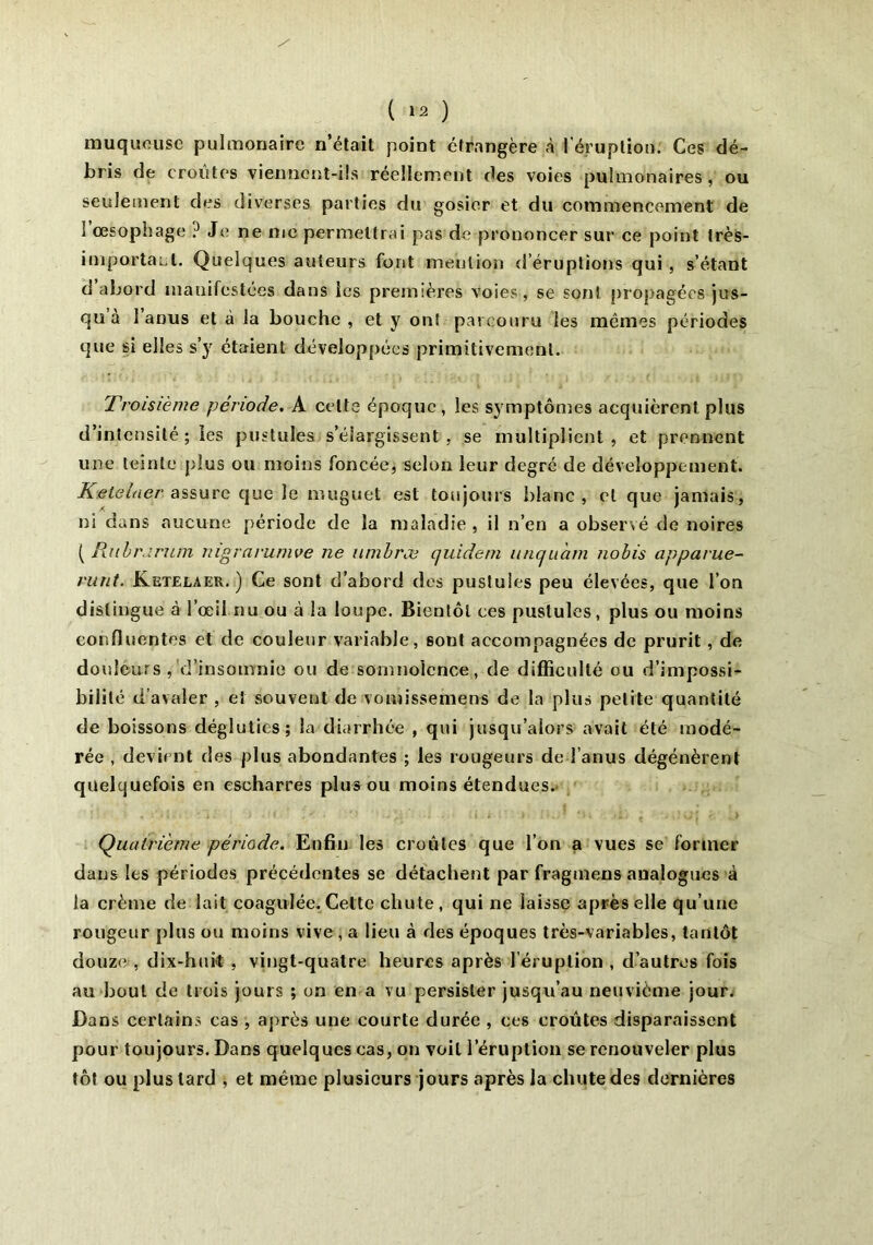 muqueuse pulmonaire n’était point étrangère à l’éruption. Ces dé- bris de croûtes viennent-ils réellement des voies pulmonaires, ou seulement des diverses parties du gosier et du commencement de 1 œsophage ? Je ne me permettrai pas de prononcer sur ce point très- important. Quelques auteurs font mention d’éruptions qui , s’étant d abord manifestées dans les premières voies, se sont propagées jus- qu à 1 anus et à la bouche , et y ont parcouru les mêmes périodes que si elles s’y étaient développées primitivement. Troisième période. A celte époque, les symptômes acquièrent plus d’intensité ; les pustules s’élargissent, se multiplient, et prennent une teinte plus ou moins foncée, selon leur degré de développement. Ketelner assure que le muguet est toujours blanc, et que jamais, ni dans aucune période de la maladie , il n’en a observé de noires ( Rubr.irum nigrarumve ne unibræ quidem uncfuam nobis apparue- runt. Ketelaer. ) Ce sont d’abord des pustules peu élevées, que l’on distingue à l’œil nu ou à la loupe. Bientôt ces pustules, plus ou moins confluentes et de couleur variable, sont accompagnées de prurit , de douleurs , d’insomnie ou de somnolence, de difficulté ou d’impossi- bilité d’avaler , et souvent de vomissemens de la plus petite quantité de boissons dégluties; la diarrhée , qui jusqu’alors avait été modé- rée , devient des plus abondantes ; les rougeurs de l’anus dégénèrent quelquefois en escharres plus ou moins étendues. Quatrième période. Enfin les croûtes que l’on a vues se former dans les périodes précédentes se détachent par fragmens analogues à la crème de lait coagulée. Cette chute, qui ne laisse après elle qu’une rougeur plus ou moins vive , a lieu à des époques très-variables, tantôt douze , dix-huit , vingt-quatre heures après l’éruption , d’autres fois au bout de trois jours ; on en a vu persister jusqu’au neuvième jour. Dans certains cas , après une courte durée , ces croûtes disparaissent pour toujours. Dans quelques cas, on voit l’éruption se renouveler plus tôt ou plus lard , et même plusieurs jours après la chute des dernières