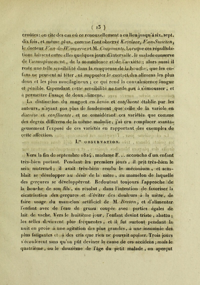 croules: ou cite des cas où ce renouvellement a eu lieu jusqu’à six, sept, dix fois, et niêijie plus , comme l’ont observé Kelelaer., Van-Swiélen, le.docteur lrun-dc-W imperse et M. Coopmanls. Lorsque ces répullula- tions laissent entre elles quelques jours d’intervalle, le malade conserve de 1 assoupissement , de la somnolence et de l’anxiété ; alors aussi il reste une telle sensibilité dans la muqueuse de.la.touche, que les en- fans ne peuvent ni téter, ni supporter le contactid.es afimens les plus doux et les plus mucilagineux ; ee qui rend la convalescence longue et pénible. Cependant cette sensibilité nedarde pas à s’émousser , et à permettre l’usage de doux alimçns, La distinction du muguet en henin et confluent établie par les auteurs, n’ayant pas plus de fondement que celle de la variole en discrète et confluente, et ne considérant ces variétés que comme des degrés différens de la même maladie, j’ai cru remplacer avanta- geusement l’exposé de ces variétés en rapportant des exemples de celte affection. I. OBSERVATION. Vers la fin de septembre 1824 , madame F. .. accoucha d’un enfant très-bien portant. Pendant les premiers jours , il prit très-bien le sein maternel ; il avait très-bien rendu le méconium, et sem- blait se développer au désir de la mère , au mamelon de laquelle des gerçures se développèrent. Redoutant toujours l’approche de la bouche de son fils , on résolut , dans l’intention de favoriser la cicatrisation des gerçures et d’éviter des douleurs à la mère, de faire usage du mamelon artificiel de M. Breton, et d’alimenter l’enfant avec de l’eau de gruau coupée avec parties égales de lait de vache. Vers le huitième jour, l’eufant devint triste , abattu; les selles devinrent plus fréquentes , et il fut surtout pendant la nuit en proie à une agitation des plus grandes, à une insomnie des plus fatigantes et à des cris que rieu 11e pouvait apaiser. Trois jours s’écoulèrent sans qu’on pût deviner la cause de ces accidens ; mais le quatrième , ou le douzième de l’âge du petit malade , on aperçut